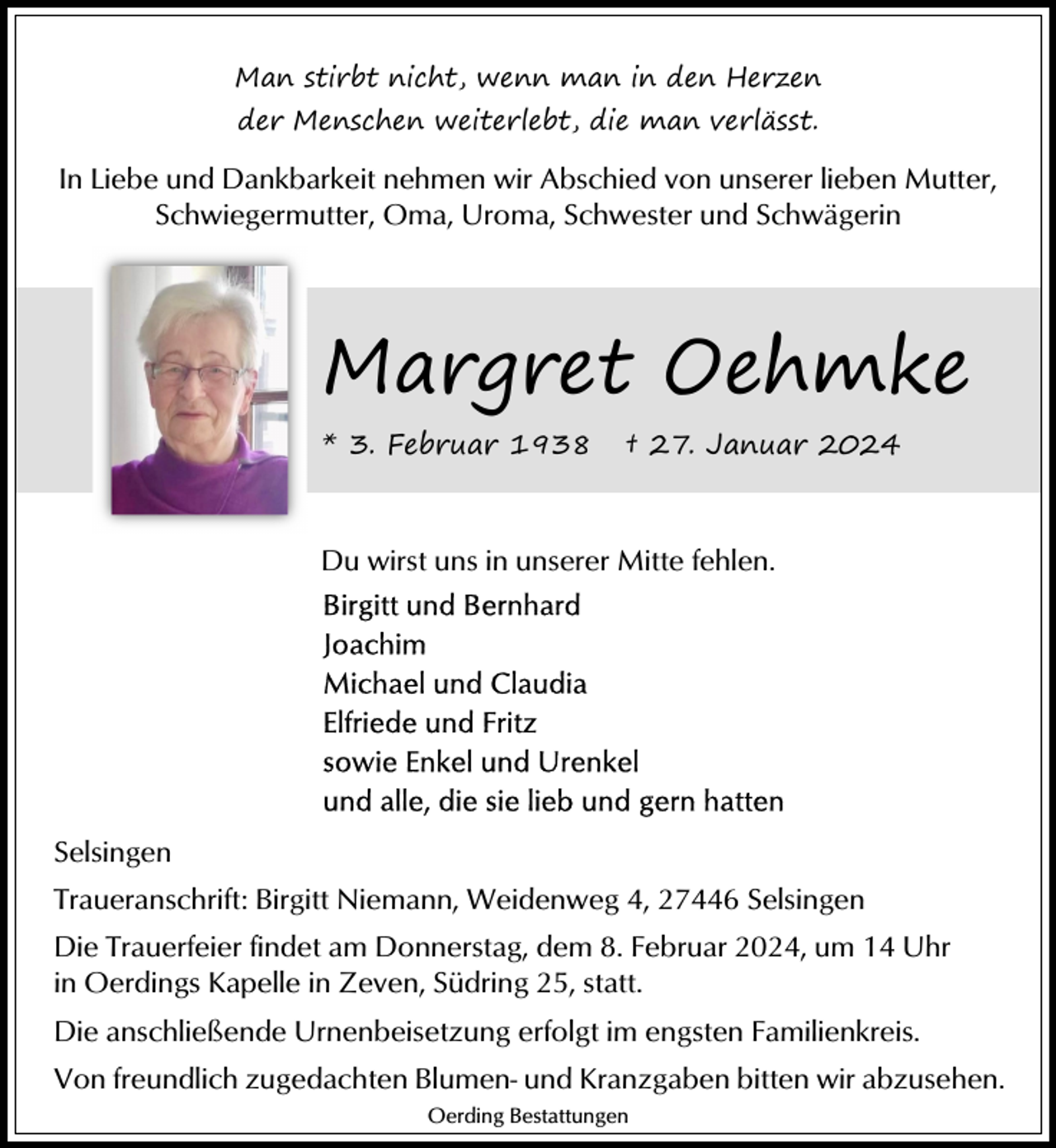 <p>Man stirbt nicht, wenn man in den Herzen<br />der Menschen weiterlebt, die man verlässt.</p><p>In Liebe und Dankbarkeit nehmen wir Abschied von unserer lieben Mutter,<br />Schwiegermutter, Oma, Uroma, Schwester und Schwägerin</p><p>Margret Oehmke<br />* 3. Februar 1938</p><p>† 27. Januar 2024</p><p>Du wirst uns in unserer Mitte fehlen.</p><p>Selsingen<br />Traueranschrift: Birgitt Niemann, Weidenweg 4, 27446 Selsingen<br />Die Trauerfeier findet am Donnerstag, dem 8. Februar 2024, um 14 Uhr<br />in Oerdings Kapelle in Zeven, Südring 25, statt.<br />Die anschließende Urnenbeisetzung erfolgt im engsten Familienkreis.<br />Von freundlich zugedachten Blumen- und Kranzgaben bitten wir abzusehen.<br />Oerding Bestattungen</p>