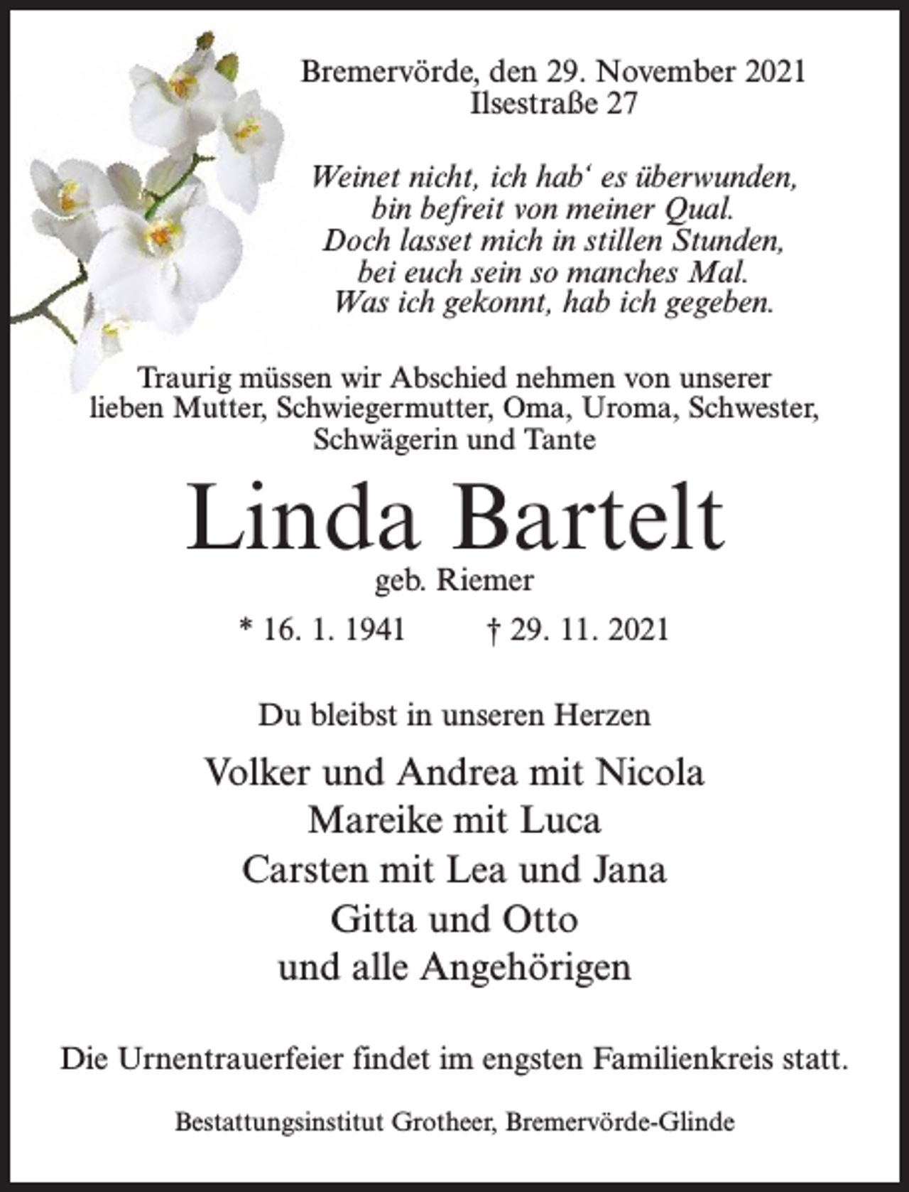<p>Bremervörde, den 29. November 2021<br />Ilsestraße 27<br />Weinet nicht, ich hab‘ es überwunden,<br />bin befreit von meiner Qual.<br />Doch lasset mich in stillen Stunden,<br />bei euch sein so manches Mal.<br />Was ich gekonnt, hab ich gegeben.<br />Traurig müssen wir Abschied nehmen von unserer<br />lieben Mutter, Schwiegermutter, Oma, Uroma, Schwester,<br />Schwägerin und Tante</p><p>Linda Bartelt<br />geb. Riemer</p><p>* 16. 1. 1941 † 29. 11. 2021<br />Du bleibst in unseren Herzen</p><p>Volker und Andrea mit Nicola<br />Mareike mit Luca<br />Carsten mit Lea und Jana<br />Gitta und Otto<br />und alle Angehörigen<br />Die Urnentrauerfeier findet im engsten Familienkreis statt.<br />Bestattungsinstitut Grotheer, Bremervörde-Glinde</p>