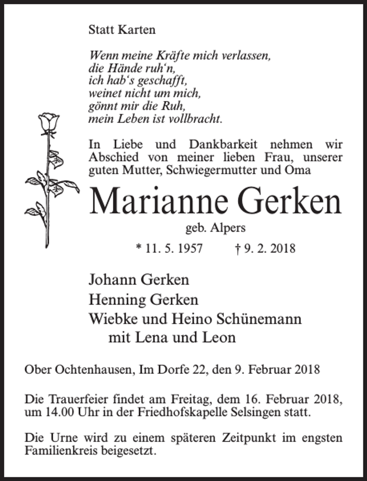 <p>Statt Karten<br />Wenn meine Kräfte mich verlassen,<br />die Hände ruh‘n,<br />ich hab‘s geschafft,<br />weinet nicht um mich,<br />gönnt mir die Ruh,<br />mein Leben ist vollbracht.<br />In Liebe und Dankbarkeit nehmen wir<br />Abschied von meiner lieben Frau, unserer<br />guten Mutter, Schwiegermutter und Oma</p><p>Marianne Gerken<br />geb. Alpers</p><p>* 11. 5. 1957 † 9. 2. 2018</p><p>Johann Gerken<br />Henning Gerken<br />Wiebke und Heino Schünemann<br />mit Lena und Leon<br />Ober Ochtenhausen, Im Dorfe 22, den 9. Februar 2018<br />Die Trauerfeier findet am Freitag, dem 16. Februar 2018,<br />um 14.00 Uhr in der Friedhofskapelle Selsingen statt.<br />Die Urne wird zu einem späteren Zeitpunkt im engsten<br />Familienkreis beigesetzt.</p>