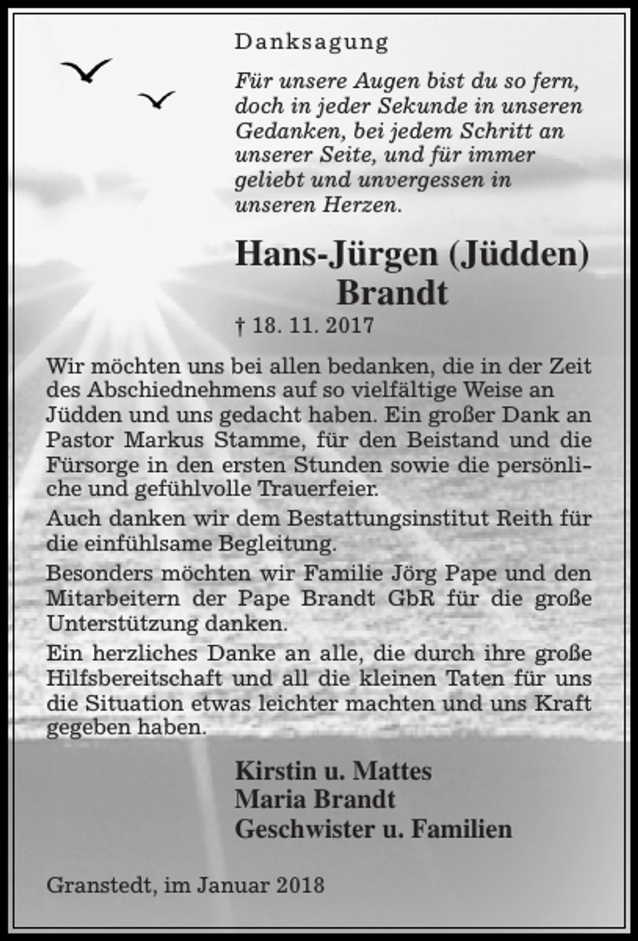 <p>Danksagung<br />Für unsere Augen bist du so fern,<br />doch in jeder Sekunde in unseren<br />Gedanken, bei jedem Schritt an<br />unserer Seite, und für immer<br />geliebt und unvergessen in<br />unseren Herzen.</p><p>Hans-Jürgen (Jüdden)<br />Brandt<br />† 18. 11. 2017</p><p>Wir möchten uns bei allen bedanken, die in der Zeit<br />des Abschiednehmens auf so vielfältige Weise an<br />Jüdden und uns gedacht haben. Ein großer Dank an<br />Pastor Markus Stamme, für den Beistand und die<br />Fürsorge in den ersten Stunden sowie die persönliche und gefühlvolle Trauerfeier.<br />Auch danken wir dem Bestattungsinstitut Reith für<br />die einfühlsame Begleitung.<br />Besonders möchten wir Familie Jörg Pape und den<br />Mitarbeitern der Pape Brandt GbR für die große<br />Unterstützung danken.<br />Ein herzliches Danke an alle, die durch ihre große<br />Hilfsbereitschaft und all die kleinen Taten für uns<br />die Situation etwas leichter machten und uns Kraft<br />gegeben haben.</p><p>Kirstin u. Mattes<br />Maria Brandt<br />Geschwister u. Familien<br />Granstedt, im Januar 2018</p>