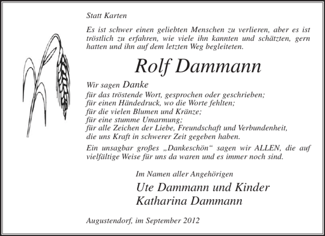 <p>Statt Karten<br />Es ist schwer einen geliebten Menschen zu verlieren, aber es ist<br />tröstlich zu erfahren, wie viele ihn kannten und schätzten, gern<br />hatten und ihn auf dem letzten Weg begleiteten.</p><p>Rolf Dammann<br />Wir sagen Danke<br />für das tröstende Wort, gesprochen oder geschrieben;<br />für einen Händedruck, wo die Worte fehlten;<br />für die vielen Blumen und Kränze;<br />für eine stumme Umarmung;<br />für alle Zeichen der Liebe, Freundschaft und Verbundenheit,<br />die uns Kraft in schwerer Zeit gegeben haben.<br />Ein unsagbar großes „Dankeschön“ sagen wir ALLEN, die auf<br />vielfältige Weise für uns da waren und es immer noch sind.<br />Im Namen aller Angehörigen</p><p>Ute Dammann und Kinder<br />Katharina Dammann<br />Augustendorf, im September 2012</p>