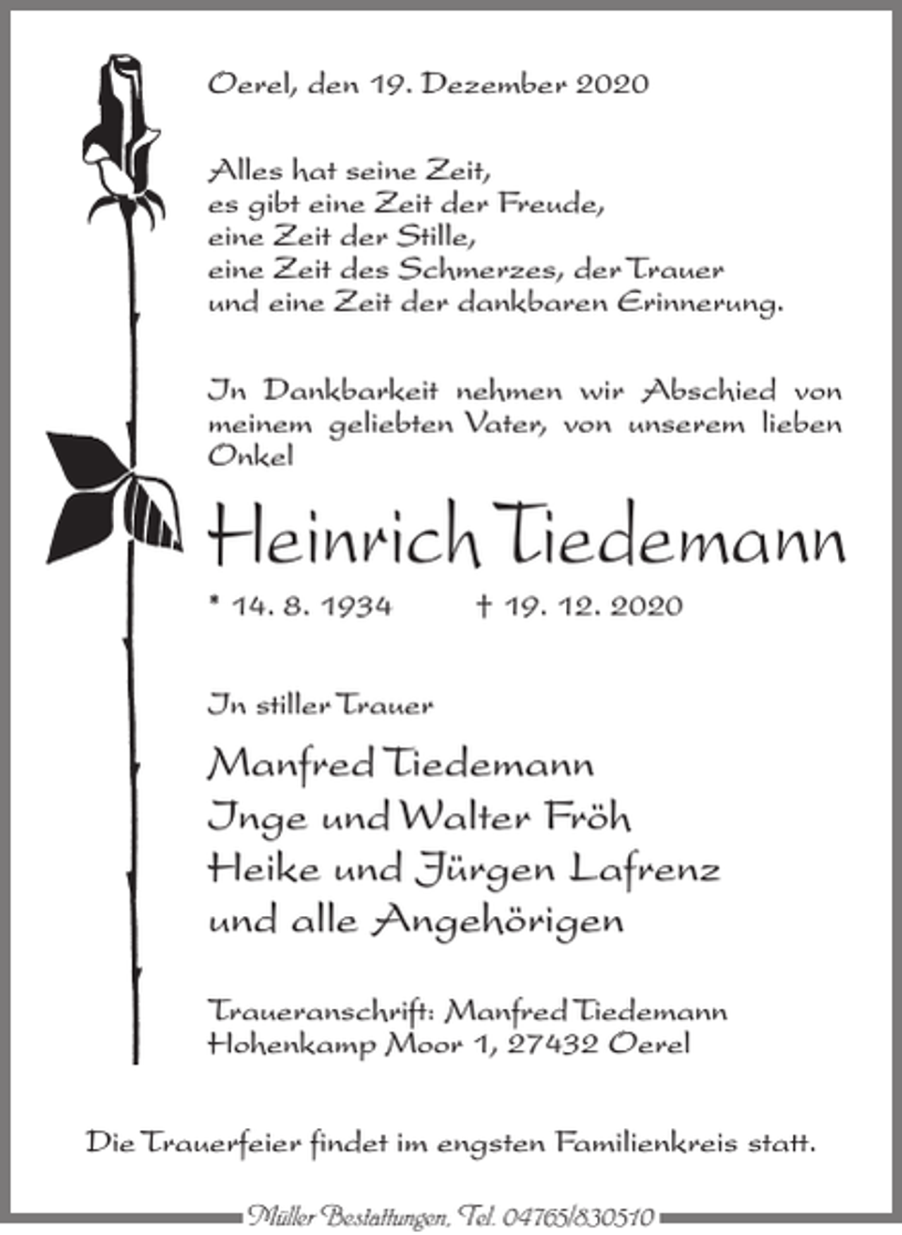 <p>Oerel, den 19. Dezember 2020<br />Alles hat seine Zeit,<br />es gibt eine Zeit der Freude,<br />eine Zeit der Stille,<br />eine Zeit des Schmerzes, der Trauer<br />und eine Zeit der dankbaren Erinnerung.<br />In Dankbarkeit nehmen wir Abschied von<br />meinem geliebten Vater, von unserem lieben<br />Onkel</p><p>Heinrich Tiedemann<br />* 14. 8. 1934 † 19. 12. 2020<br />In stiller Trauer</p><p>Manfred Tiedemann<br />Inge und Walter Fröh<br />Heike und Jürgen Lafrenz<br />und alle Angehörigen<br />Traueranschrift: Manfred Tiedemann<br />Hohenkamp Moor 1, 27432 Oerel<br />Die Trauerfeier findet im engsten Familienkreis statt.<br />Müller Bestattungen, Tel. 04765/830510</p>