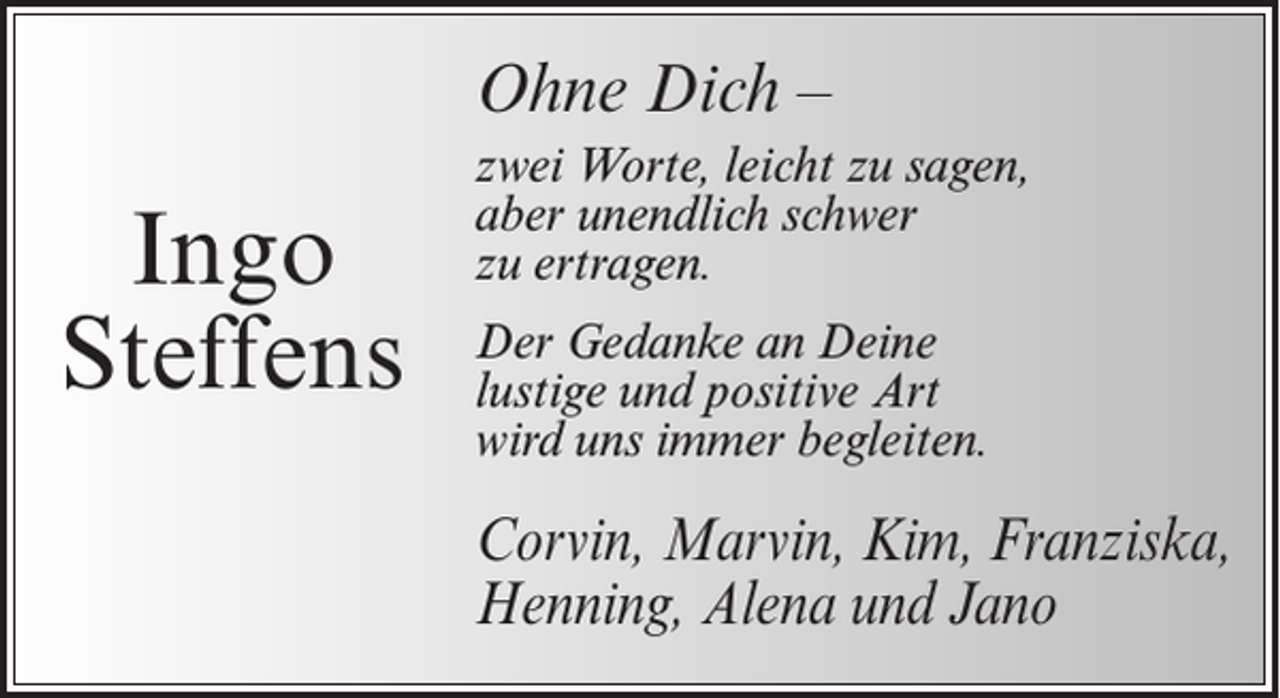 <p>Ohne Dich –</p><p>Ingo<br />Steffens</p><p>zwei Worte, leicht zu sagen,<br />aber unendlich schwer<br />zu ertragen.<br />Der Gedanke an Deine<br />lustige und positive Art<br />wird uns immer begleiten.</p><p>Corvin, Marvin, Kim, Franziska,<br />Henning, Alena und Jano</p>