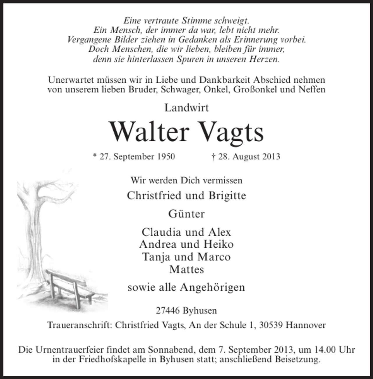 <p>Eine vertraute Stimme schweigt.<br />Ein Mensch, der immer da war, lebt nicht mehr.<br />Vergangene Bilder ziehen in Gedanken als Erinnerung vorbei.<br />Doch Menschen, die wir lieben, bleiben für immer,<br />denn sie hinterlassen Spuren in unseren Herzen.<br />Unerwartet müssen wir in Liebe und Dankbarkeit Abschied nehmen<br />von unserem lieben Bruder, Schwager, Onkel, Großonkel und Neffen</p><p>Landwirt</p><p>Walter Vagts<br />* 27. September 1950 † 28. August 2013</p><p>Wir werden Dich vermissen</p><p>Christfried und Brigitte<br />Günter<br />Claudia und Alex<br />Andrea und Heiko<br />Tanja und Marco<br />Mattes<br />sowie alle Angehörigen<br />27446 Byhusen<br />Traueranschrift: Christfried Vagts, An der Schule 1, 30539 Hannover<br />Die Urnentrauerfeier findet am Sonnabend, dem 7. September 2013, um 14.00 Uhr<br />in der Friedhofskapelle in Byhusen statt; anschließend Beisetzung.</p>