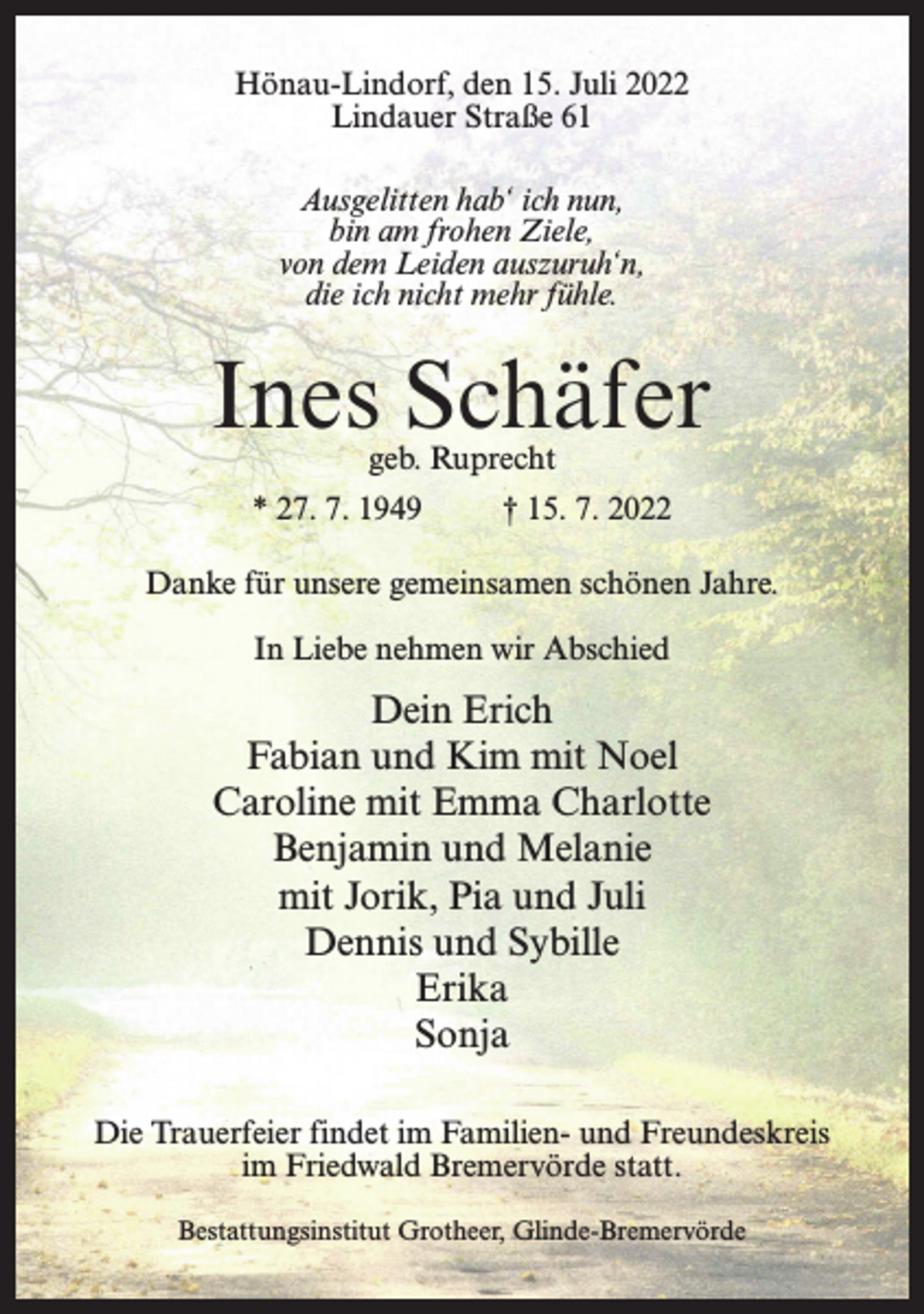 <p>Hönau-Lindorf, den 15. Juli 2022<br />Lindauer Straße 61<br />Ausgelitten hab‘ ich nun,<br />bin am frohen Ziele,<br />von dem Leiden auszuruh‘n,<br />die ich nicht mehr fühle.</p><p>Ines Schäfer<br />geb. Ruprecht</p><p>* 27. 7. 1949</p><p>† 15. 7. 2022</p><p>Danke für unsere gemeinsamen schönen Jahre.<br />In Liebe nehmen wir Abschied</p><p>Dein Erich<br />Fabian und Kim mit Noel<br />Caroline mit Emma Charlotte<br />Benjamin und Melanie<br />mit Jorik, Pia und Juli<br />Dennis und Sybille<br />Erika<br />Sonja<br />Die Trauerfeier findet im Familien- und Freundeskreis<br />im Friedwald Bremervörde statt.<br />Bestattungsinstitut Grotheer, Glinde-Bremervörde</p>
