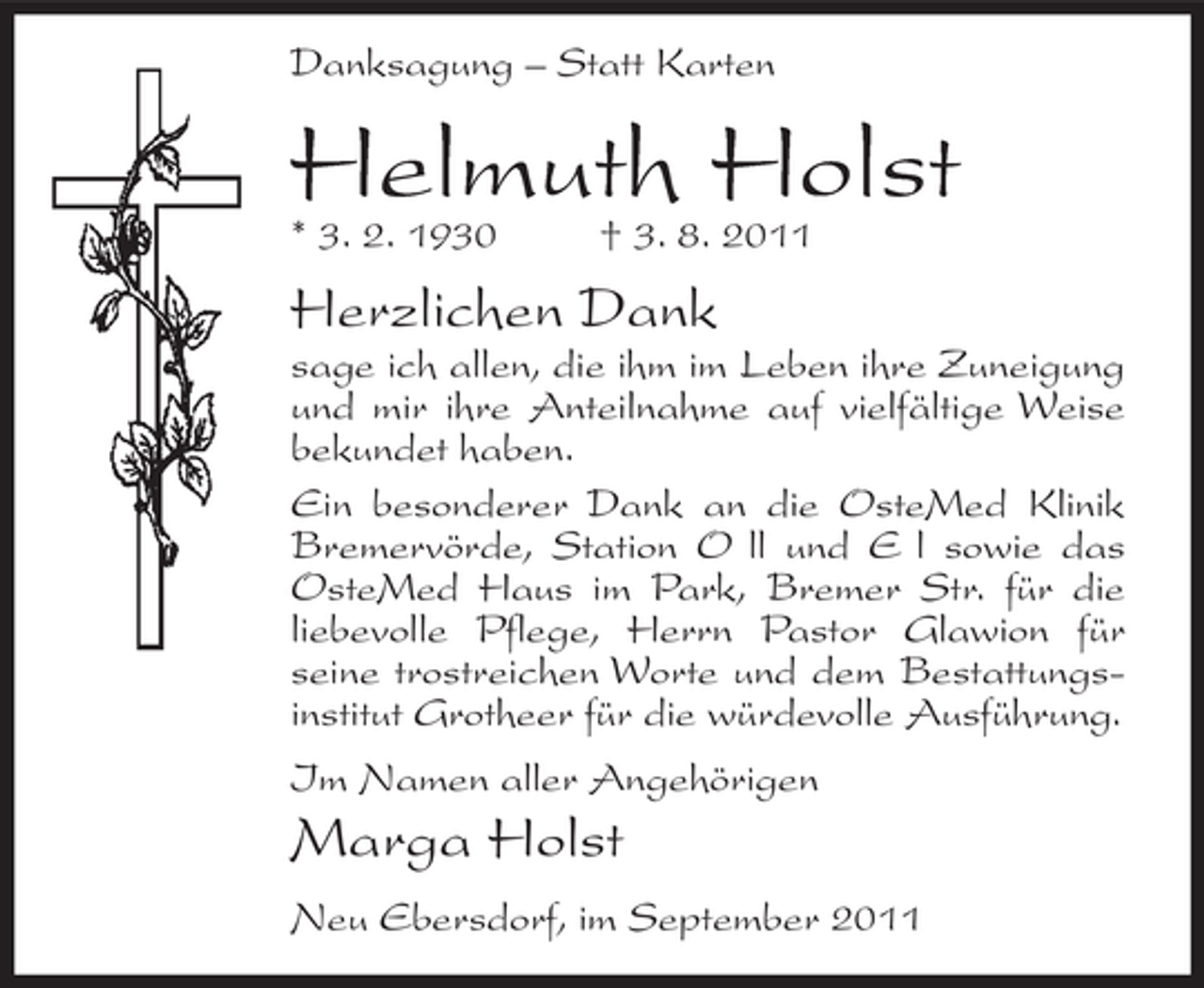 <p>Danksagung – Statt Karten</p><p>Helmuth Holst<br />* 3. 2. 1930</p><p>† 3. 8. 2011</p><p>Herzlichen Dank<br />sage ich allen, die ihm im Leben ihre Zuneigung<br />und mir ihre Anteilnahme auf vielfältige Weise<br />bekundet haben.<br />Ein besonderer Dank an die OsteMed Klinik<br />Bremervörde, Station O ll und E l sowie das<br />OsteMed Haus im Park, Bremer Str. für die<br />liebevolle Pflege, Herrn Pastor Glawion für<br />seine trostreichen Worte und dem Bestattungsinstitut Grotheer für die würdevolle Ausführung.<br />Im Namen aller Angehörigen</p><p>Marga Holst<br />Neu Ebersdorf, im September 2011</p>