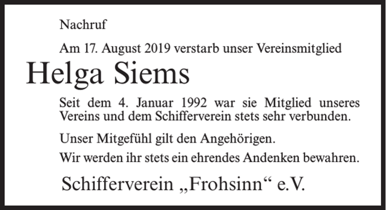 <p>Nachruf<br />Am 17. August 2019 verstarb unser Vereinsmitglied</p><p>Helga Siems</p><p>Seit dem 4. Januar 1992 war sie Mitglied unseres<br />Vereins und dem Schifferverein stets sehr verbunden.<br />Unser Mitgefühl gilt den Angehörigen.<br />Wir werden ihr stets ein ehrendes Andenken bewahren.</p><p>Schifferverein „Frohsinn“ e.V.</p>