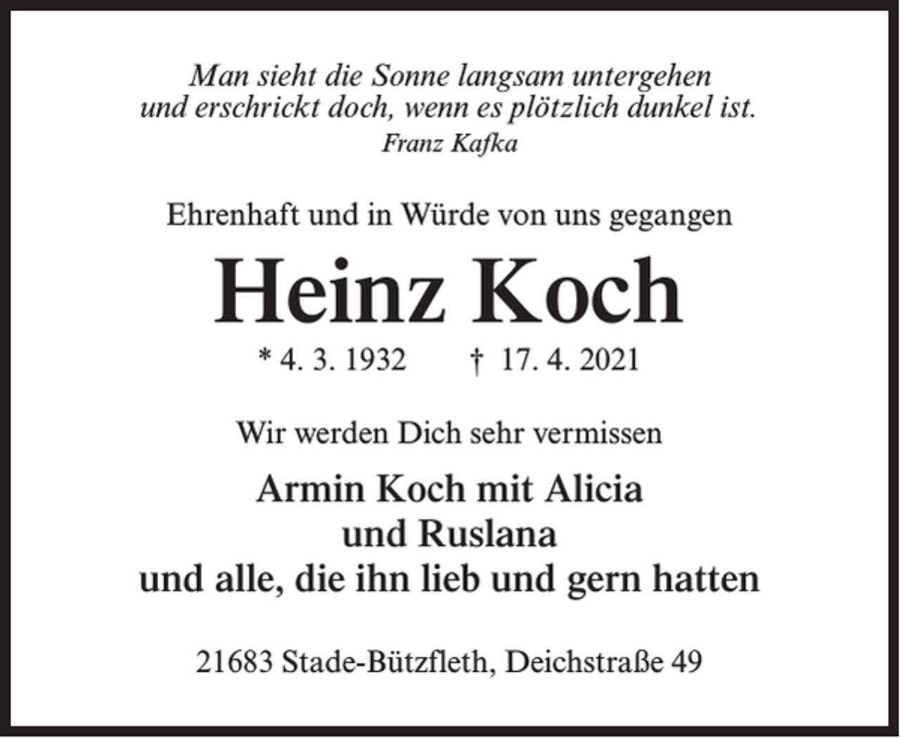 <p>Man sieht die Sonne langsam untergehen<br />und erschrickt doch, wenn es plötzlich dunkel ist.<br />Franz Kafka</p><p>Ehrenhaft und in Würde von uns gegangen</p><p>Heinz Koch<br />* 4. 3. 1932</p><p>† 17. 4. 2021</p><p>Wir werden Dich sehr vermissen</p><p>Armin Koch mit Alicia<br />und Ruslana<br />und alle, die ihn lieb und gern hatten<br />21683 Stade-Bützfleth, Deichstraße 49</p>