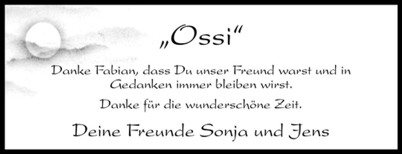 <p>„Ossi“<br />Danke Fabian, dass Du unser Freund warst und in Gedanken immer bleiben wirst. Danke für die wunderschöne Zeit.</p><p>Deine Freunde Sonja und Jens</p>