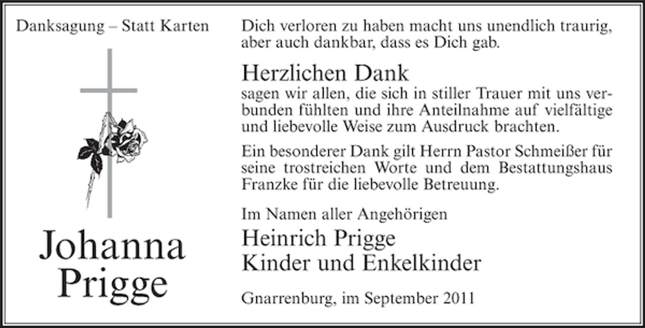 <p>Danksagung – Statt Karten</p><p>Dich verloren zu haben macht uns unendlich traurig,<br />aber auch dankbar, dass es Dich gab.</p><p>Herzlichen Dank<br />sagen wir allen, die sich in stiller Trauer mit uns verbunden fühlten und ihre Anteilnahme auf vielfältige<br />und liebevolle Weise zum Ausdruck brachten.<br />Ein besonderer Dank gilt Herrn Pastor Schmeißer für<br />seine trostreichen Worte und dem Bestattungshaus<br />Franzke für die liebevolle Betreuung.<br />Im Namen aller Angehörigen</p><p>Johanna<br />Prigge</p><p>Heinrich Prigge<br />Kinder und Enkelkinder<br />Gnarrenburg, im September 2011</p>