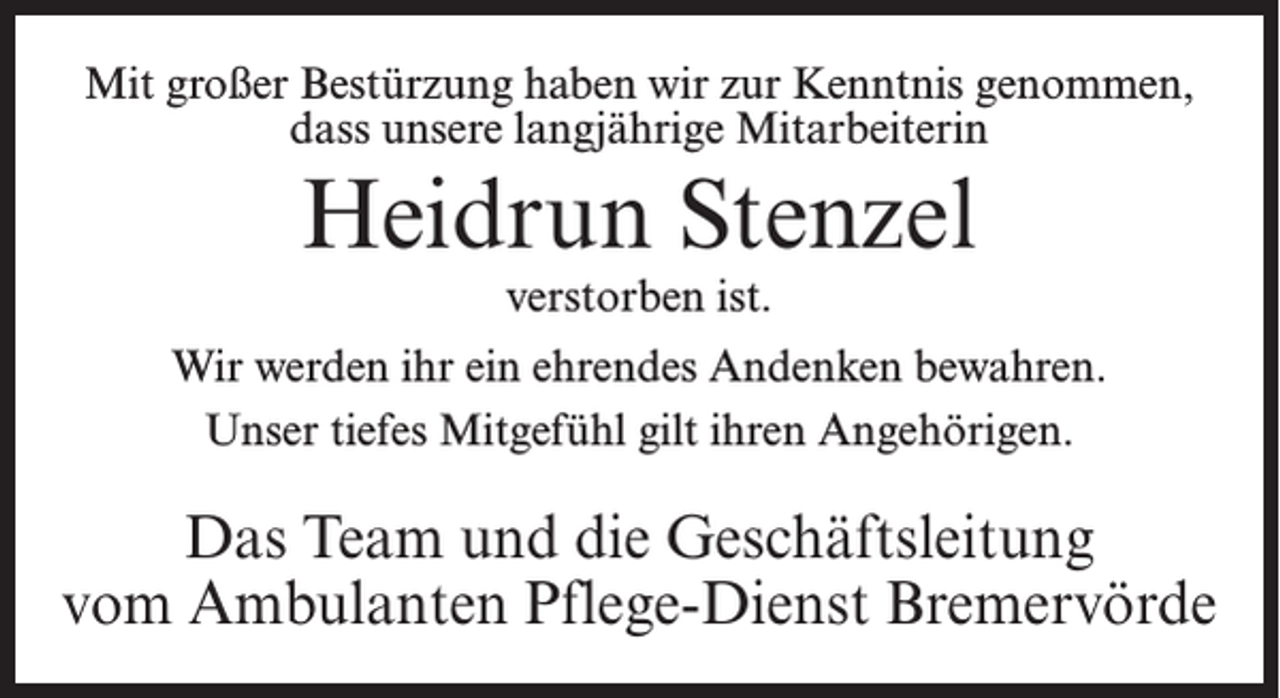 <p>Mit großer Bestürzung haben wir zur Kenntnis genommen,<br />dass unsere langjährige Mitarbeiterin</p><p>Heidrun Stenzel<br />verstorben ist.</p><p>Wir werden ihr ein ehrendes Andenken bewahren.<br />Unser tiefes Mitgefühl gilt ihren Angehörigen.</p><p>Das Team und die Geschäftsleitung<br />vom Ambulanten Pflege-Dienst Bremervörde</p>