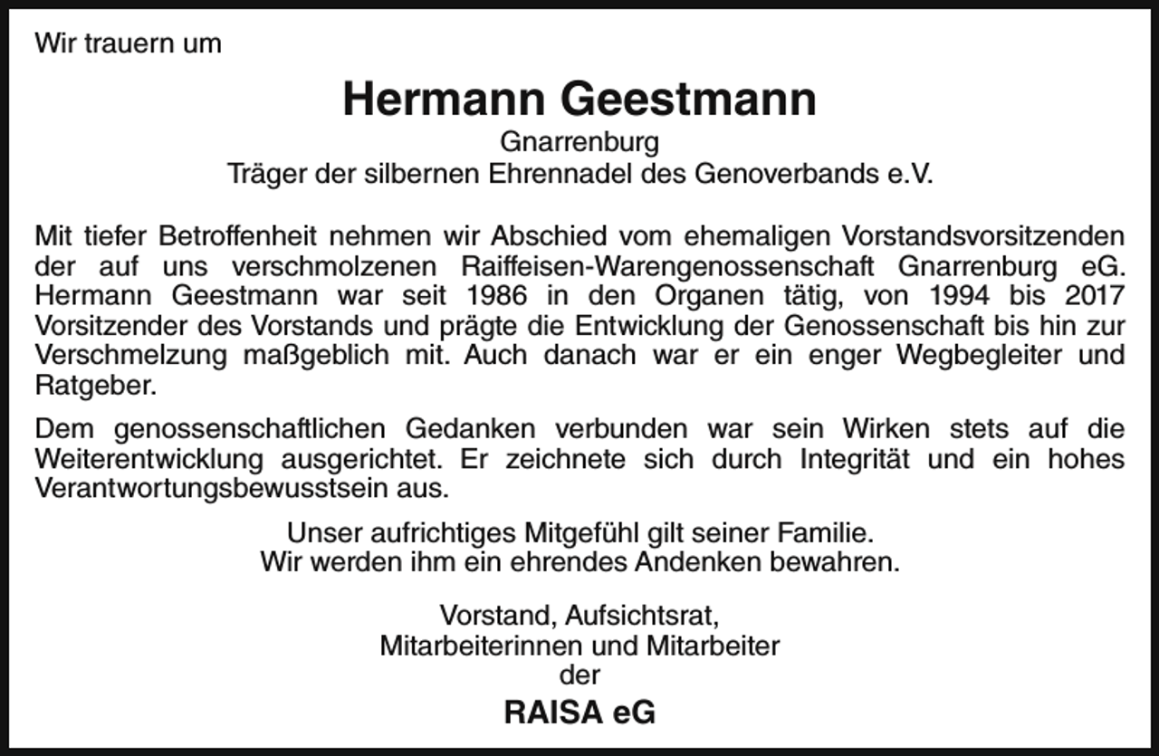 <p>Wir trauern um</p><p>Hermann Geestmann</p><p>Gnarrenburg<br />Träger der silbernen Ehrennadel des Genoverbands e.V.<br />Mit tiefer Betroffenheit nehmen wir Abschied vom ehemaligen Vorstandsvorsitzenden<br />der auf uns verschmolzenen Raiffeisen-Warengenossenschaft Gnarrenburg eG.<br />Hermann Geestmann war seit 1986 in den Organen tätig, von 1994 bis 2017<br />Vorsitzender des Vorstands und prägte die Entwicklung der Genossenschaft bis hin zur<br />Verschmelzung maßgeblich mit. Auch danach war er ein enger Wegbegleiter und<br />Ratgeber.<br />Dem genossenschaftlichen Gedanken verbunden war sein Wirken stets auf die<br />Weiterentwicklung ausgerichtet. Er zeichnete sich durch Integrität und ein hohes<br />Verantwortungsbewusstsein aus.<br />Unser aufrichtiges Mitgefühl gilt seiner Familie.<br />Wir werden ihm ein ehrendes Andenken bewahren.<br />Vorstand, Aufsichtsrat,<br />Mitarbeiterinnen und Mitarbeiter<br />der</p><p>RAISA eG</p>