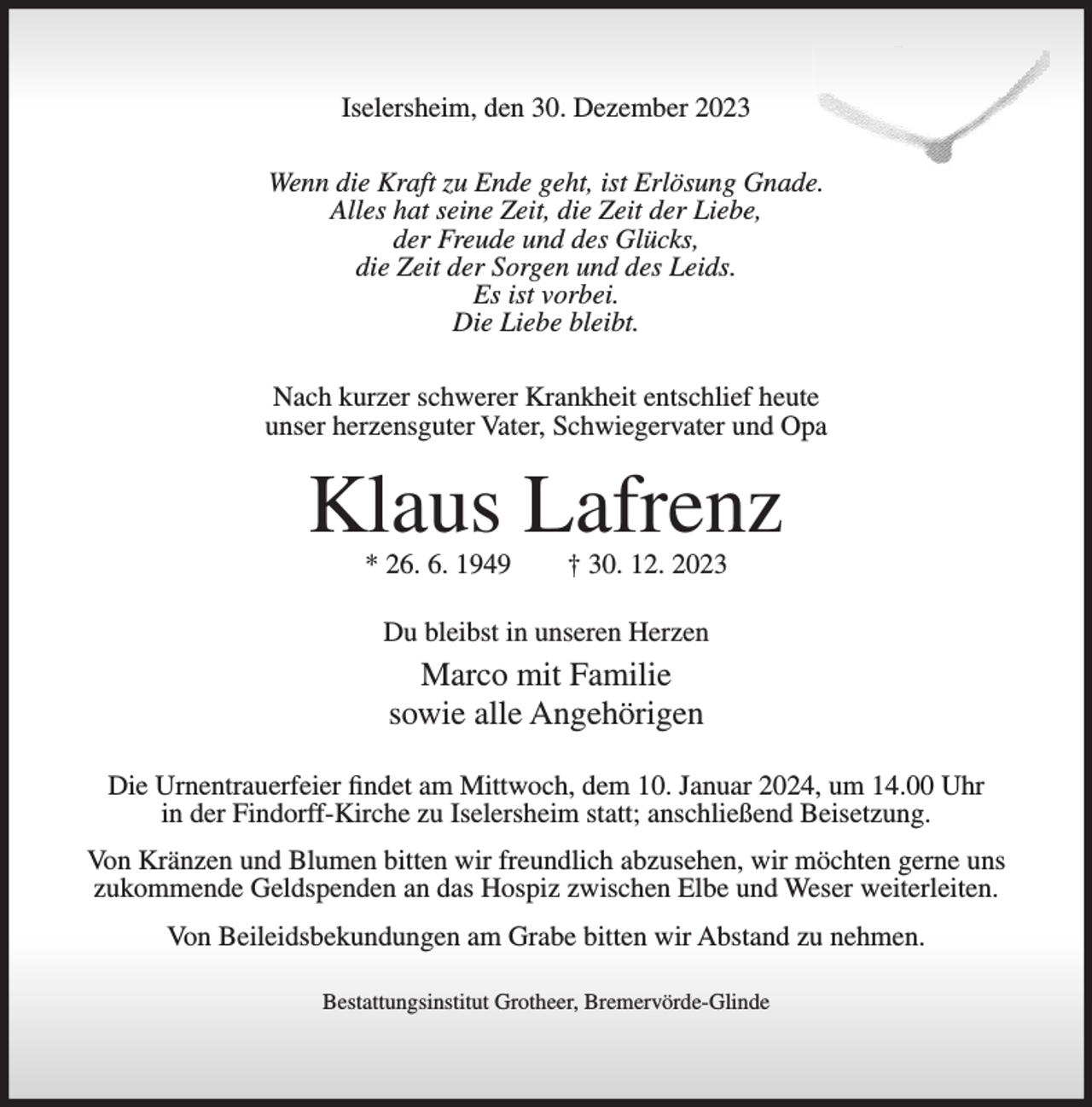<p>Iselersheim, den 30. Dezember 2023<br />Wenn die Kraft zu Ende geht, ist Erlösung Gnade.<br />Alles hat seine Zeit, die Zeit der Liebe,<br />der Freude und des Glücks,<br />die Zeit der Sorgen und des Leids.<br />Es ist vorbei.<br />Die Liebe bleibt.<br />Nach kurzer schwerer Krankheit entschlief heute<br />unser herzensguter Vater, Schwiegervater und Opa</p><p>Klaus Lafrenz<br />* 26. 6. 1949</p><p>† 30. 12. 2023</p><p>Du bleibst in unseren Herzen</p><p>Marco mit Familie<br />sowie alle Angehörigen<br />Die Urnentrauerfeier findet am Mittwoch, dem 10. Januar 2024, um 14.00 Uhr<br />in der Findorff-Kirche zu Iselersheim statt; anschließend Beisetzung.<br />Von Kränzen und Blumen bitten wir freundlich abzusehen, wir möchten gerne uns<br />zukommende Geldspenden an das Hospiz zwischen Elbe und Weser weiterleiten.<br />Von Beileidsbekundungen am Grabe bitten wir Abstand zu nehmen.<br />Bestattungsinstitut Grotheer, Bremervörde-Glinde</p>