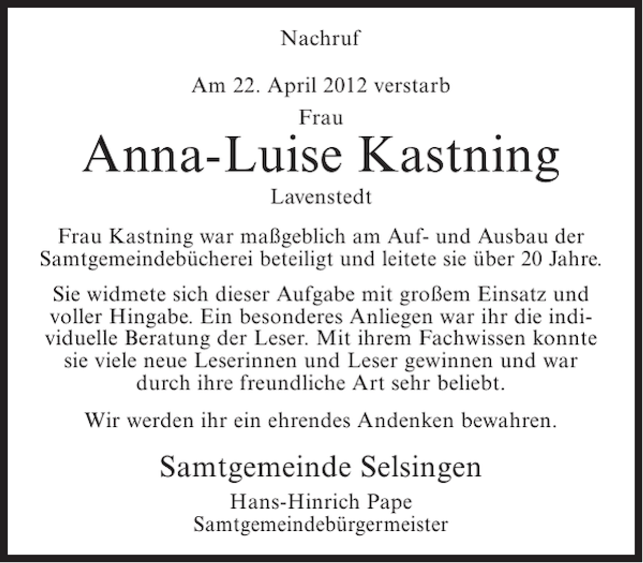 <p>Nachruf<br />Am 22. April 2012 verstarb<br />Frau</p><p>Anna-Luise Kastning<br />Lavenstedt<br />Frau Kastning war maßgeblich am Auf- und Ausbau der<br />Samtgemeindebücherei beteiligt und leitete sie über 20 Jahre.<br />Sie widmete sich dieser Aufgabe mit großem Einsatz und<br />voller Hingabe. Ein besonderes Anliegen war ihr die individuelle Beratung der Leser. Mit ihrem Fachwissen konnte<br />sie viele neue Leserinnen und Leser gewinnen und war<br />durch ihre freundliche Art sehr beliebt.<br />Wir werden ihr ein ehrendes Andenken bewahren.</p><p>Samtgemeinde Selsingen<br />Hans-Hinrich Pape<br />Samtgemeindebürgermeister</p>