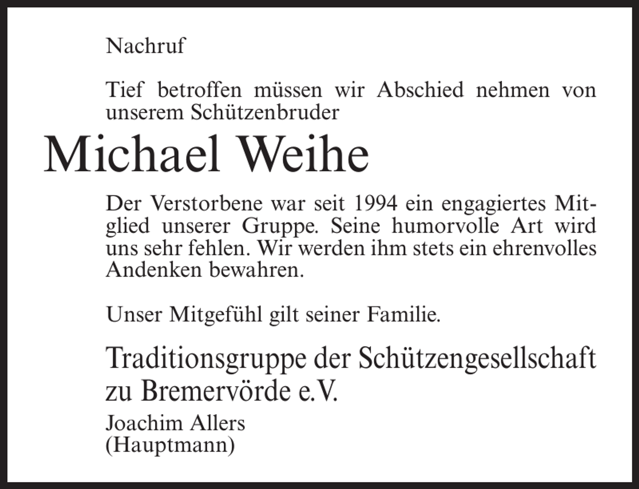 <p>Nachruf<br />Tief betroffen müssen wir Abschied nehmen von<br />unserem Schützenbruder</p><p>Michael Weihe</p><p>Der Verstorbene war seit 1994 ein engagiertes Mitglied unserer Gruppe. Seine humorvolle Art wird<br />uns sehr fehlen. Wir werden ihm stets ein ehrenvolles<br />Andenken bewahren.<br />Unser Mitgefühl gilt seiner Familie.</p><p>Traditionsgruppe der Schützengesellschaft<br />zu Bremervörde e.V.<br />Joachim Allers<br />(Hauptmann)</p>