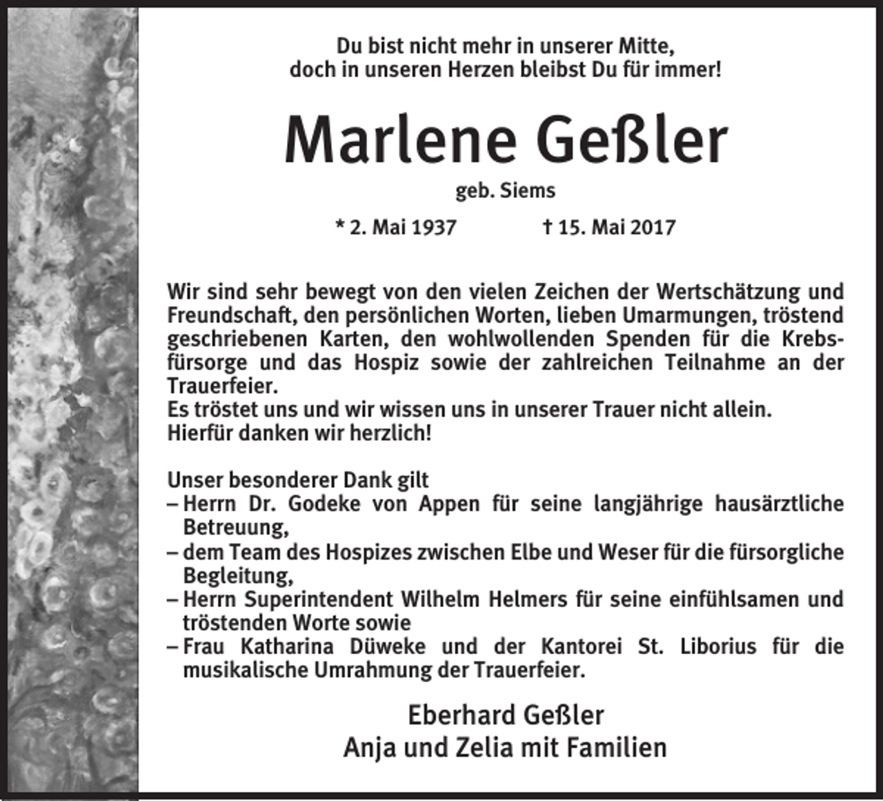<p>Du bist nicht mehr in unserer Mitte,<br />doch in unseren Herzen bleibst Du für immer!</p><p>Marlene Geßler<br />geb. Siems<br />* 2. Mai 1937 † 15. Mai 2017</p><p>Wir sind sehr bewegt von den vielen Zeichen der Wertschätzung und<br />Freundschaft, den persönlichen Worten, lieben Umarmungen, tröstend<br />geschriebenen Karten, den wohlwollenden Spenden für die Krebs­<br />fürsorge und das Hospiz sowie der zahlreichen Teilnahme an der<br />­Trauerfeier.<br />Es tröstet uns und wir wissen uns in unserer Trauer nicht allein.<br />Hierfür danken wir herzlich!<br />Unser besonderer Dank gilt<br />– Herrn Dr. Godeke von Appen für seine langjährige hausärztliche<br />Betreuung,<br />– dem Team des Hospizes zwischen Elbe und Weser für die für­sorgliche<br />Begleitung,<br />– Herrn Superintendent Wilhelm Helmers für seine einfühlsamen und<br />tröstenden Worte sowie<br />– Frau Katharina Düweke und der Kantorei St. Liborius für die<br />­musikalische Umrahmung der Trauerfeier.</p><p>Eberhard Geßler<br />Anja und Zelia mit Familien</p>