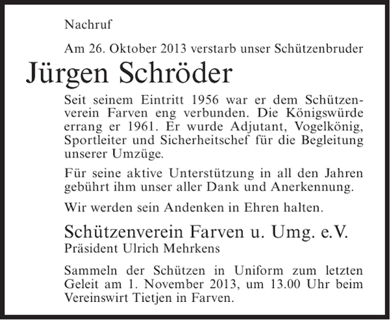 <p>Nachruf<br />Am 26. Oktober 2013 verstarb unser Schützenbruder</p><p>Jürgen Schröder</p><p>Seit seinem Eintritt 1956 war er dem Schützenverein Farven eng verbunden. Die Königswürde<br />errang er 1961. Er wurde Adjutant, Vogelkönig,<br />Sportleiter und Sicherheitschef für die Begleitung<br />unserer Umzüge.<br />Für seine aktive Unterstützung in all den Jahren<br />gebührt ihm unser aller Dank und Anerkennung.<br />Wir werden sein Andenken in Ehren halten.</p><p>Schützenverein Farven u. Umg. e.V.<br />Präsident Ulrich Mehrkens</p><p>Sammeln der Schützen in Uniform zum letzten<br />Geleit am 1. November 2013, um 13.00 Uhr beim<br />Vereinswirt Tietjen in Farven.</p>