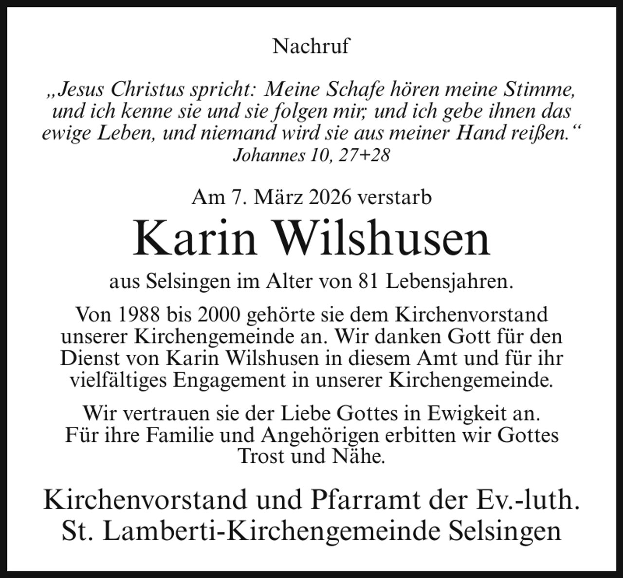 <p>Nachruf<br />„Jesus Christus spricht: Meine Schafe hören meine Stimme,<br />und ich kenne sie und sie folgen mir; und ich gebe ihnen das<br />ewige Leben, und niemand wird sie aus meiner Hand reißen.“<br />Johannes 10, 27+28</p><p>Am 7. März 2026 verstarb</p><p>Karin Wilshusen</p><p>aus Selsingen im Alter von 81 Lebensjahren.<br />Von 1988 bis 2000 gehörte sie dem Kirchenvorstand<br />unserer Kirchengemeinde an. Wir danken Gott für den<br />Dienst von Karin Wilshusen in diesem Amt und für ihr<br />vielfältiges Engagement in unserer Kirchengemeinde.<br />Wir vertrauen sie der Liebe Gottes in Ewigkeit an.<br />Für ihre Familie und Angehörigen erbitten wir Gottes<br />Trost und Nähe.</p><p>Kirchenvorstand und Pfarramt der Ev.-luth.<br />St. Lamberti-Kirchengemeinde Selsingen</p>