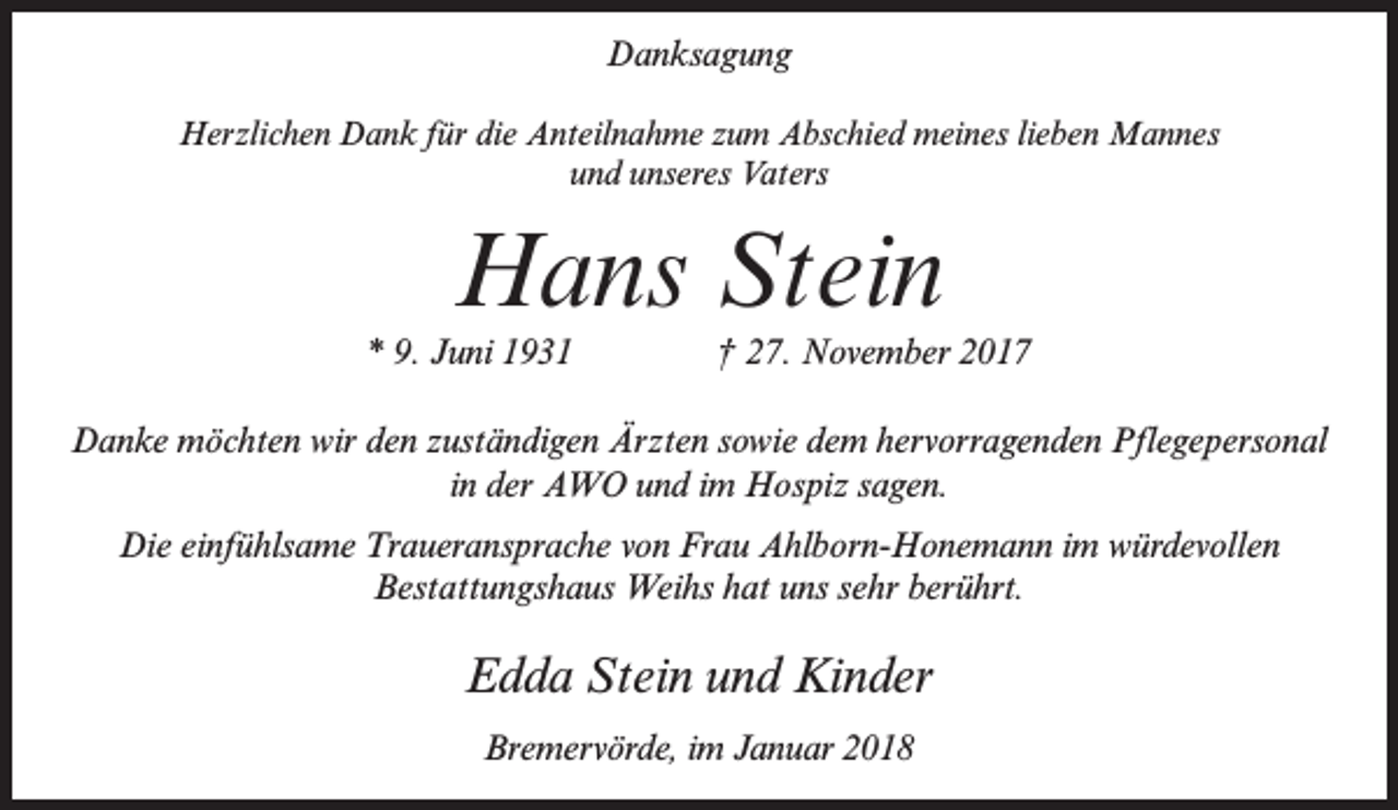 <p>Danksagung<br />Herzlichen Dank für die Anteilnahme zum Abschied meines lieben Mannes<br />und unseres Vaters</p><p>Hans Stein</p><p>* 9. Juni 1931 † 27. November 2017<br />Danke möchten wir den zuständigen Ärzten sowie dem hervorragenden Pflegepersonal<br />in der AWO und im Hospiz sagen.<br />Die einfühlsame Traueransprache von Frau Ahlborn-Honemann im würdevollen<br />Bestattungshaus Weihs hat uns sehr berührt.</p><p>Edda Stein und Kinder<br />Bremervörde, im Januar 2018</p>