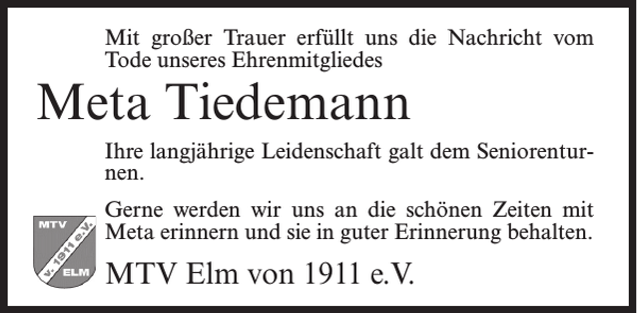 <p>Mit großer Trauer erfüllt uns die Nachricht vom<br />Tode unseres Ehrenmitgliedes</p><p>Meta Tiedemann</p><p>Ihre langjährige Leidenschaft galt dem Seniorenturnen.<br />Gerne werden wir uns an die schönen Zeiten mit<br />Meta erinnern und sie in guter Erinnerung behalten.</p><p>MTV Elm von 1911 e.V.</p>