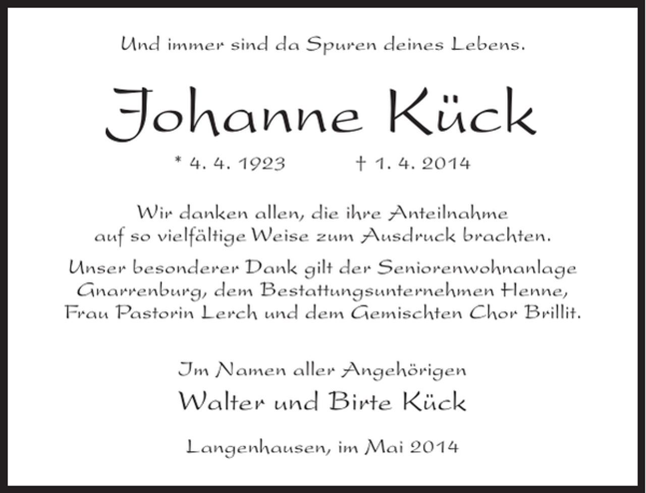 <p>Und immer sind da Spuren deines Lebens.</p><p>Johanne Kück<br />* 4. 4. 1923 † 1. 4. 2014</p><p>Wir danken allen, die ihre Anteilnahme<br />auf so vielfältige Weise zum Ausdruck brachten.<br />Unser besonderer Dank gilt der Seniorenwohnanlage<br />Gnarrenburg, dem Bestattungsunternehmen Henne,<br />Frau Pastorin Lerch und dem Gemischten Chor Brillit.<br />Im Namen aller Angehörigen</p><p>Walter und Birte Kück<br />Langenhausen, im Mai 2014</p>