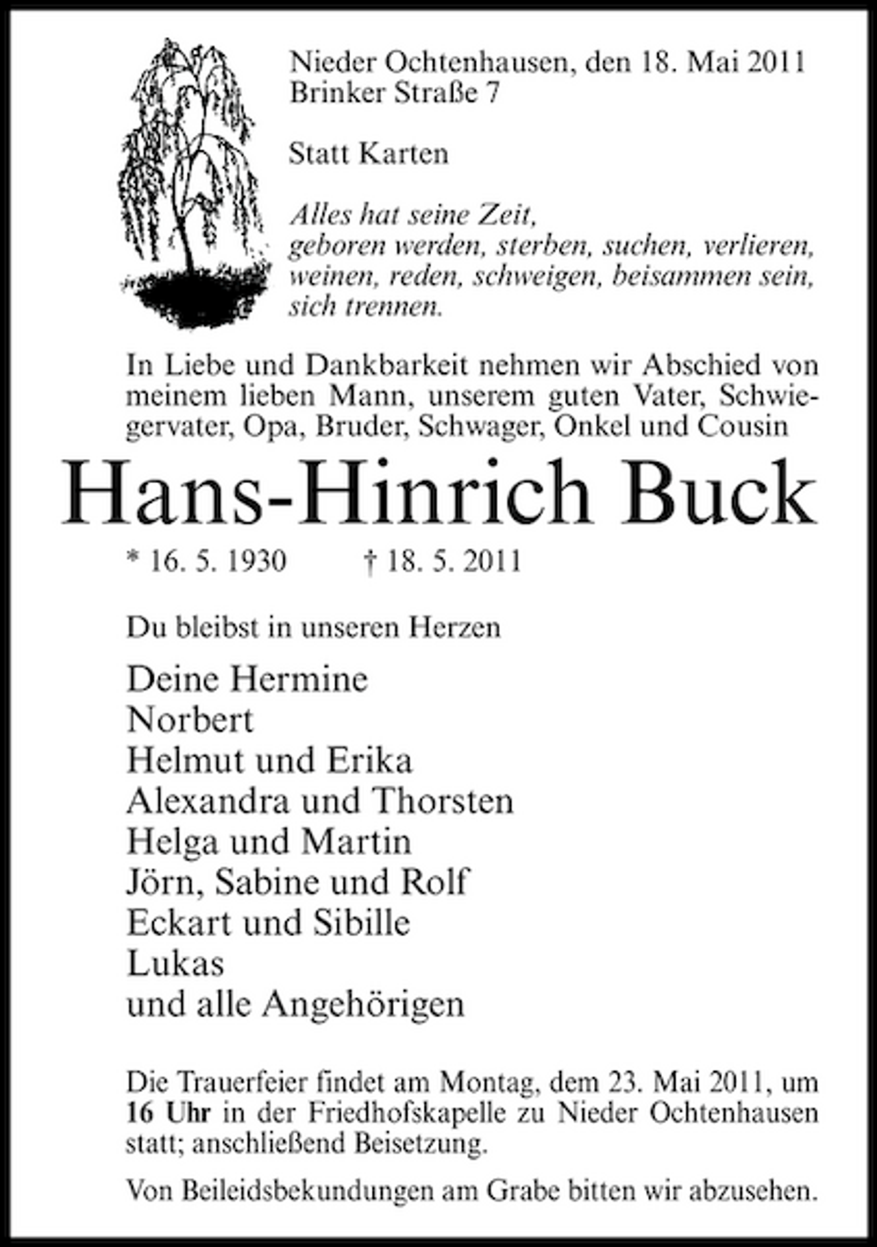 <p>Nieder Ochtenhausen, den 18. Mai 2011 Brinker Straße 7 Statt Karten Alles hat seine Zeit, geboren werden, sterben, suchen, verlieren, weinen, reden, schweigen, beisammen sein, sich trennen. In Liebe und Dankbarkeit nehmen wir Abschied von meinem lieben Mann, unserem guten Vater, Schwiegervater, Opa, Bruder, Schwager, Onkel und Cousin</p><p>Hans-Hinrich Buck<br />* 16. 5. 1930 † 18. 5. 2011 Du bleibst in unseren Herzen</p><p>Deine Hermine Norbert Helmut und Erika Alexandra und Thorsten Helga und Martin Jörn, Sabine und Rolf Eckart und Sibille Lukas und alle Angehörigen<br />Die Trauerfeier findet am Montag, dem 23. Mai 2011, um 16 Uhr in der Friedhofskapelle zu Nieder Ochtenhausen statt; anschließend Beisetzung. Von Beileidsbekundungen am Grabe bitten wir abzusehen.</p>