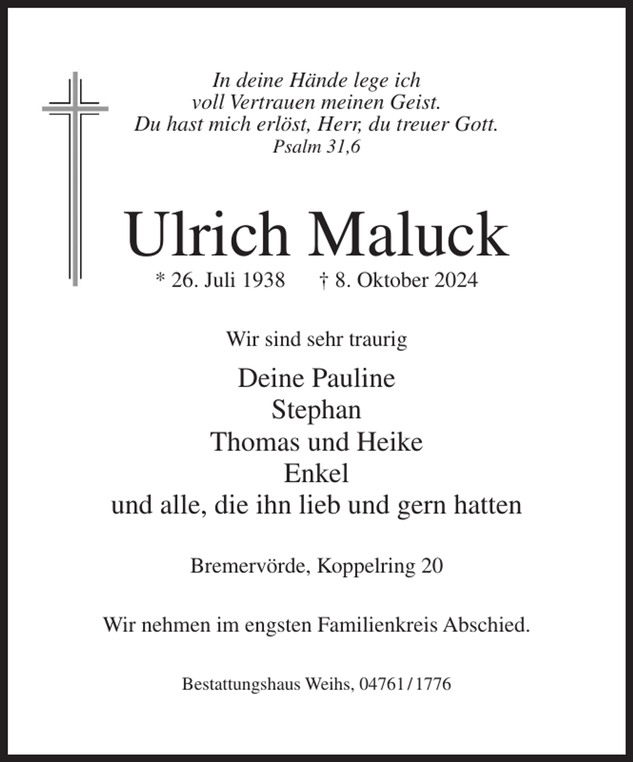 <p>In deine Hände lege ich<br />voll Vertrauen meinen Geist.<br />Du hast mich erlöst, Herr, du treuer Gott.<br />Psalm 31,6</p><p>Ulrich Maluck<br />* 26. Juli 1938</p><p>† 8. Oktober 2024</p><p>Wir sind sehr traurig</p><p>Deine Pauline<br />Stephan<br />Thomas und Heike<br />Enkel<br />und alle, die ihn lieb und gern hatten<br />Bremervörde, Koppelring 20<br />Wir nehmen im engsten Familienkreis Abschied.<br />Bestattungshaus Weihs, 04761 / 1776</p>