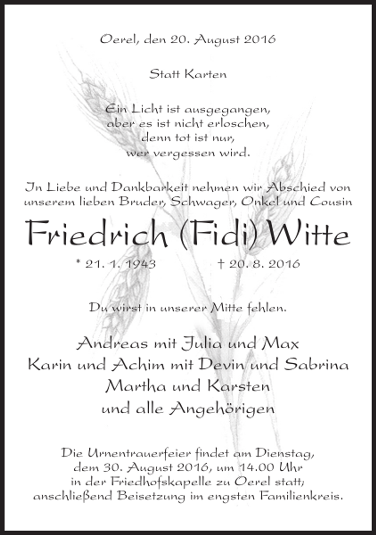 <p>Oerel, den 20. August 2016<br />Statt Karten<br />Ein Licht ist ausgegangen,<br />aber es ist nicht erloschen,<br />denn tot ist nur,<br />wer vergessen wird.<br />In Liebe und Dankbarkeit nehmen wir Abschied von<br />unserem lieben Bruder, Schwager, Onkel und Cousin</p><p>Friedrich (Fidi) Witte<br />* 21. 1. 1943</p><p>† 20. 8. 2016</p><p>Du wirst in unserer Mitte fehlen.</p><p>Andreas mit Julia und Max<br />Karin und Achim mit Devin und Sabrina<br />Martha und Karsten<br />und alle Angehörigen<br />Die Urnentrauerfeier findet am Dienstag,<br />dem 30. August 2016, um 14.00 Uhr<br />in der Friedhofskapelle zu Oerel statt;<br />anschließend Beisetzung im engsten Familienkreis.</p>