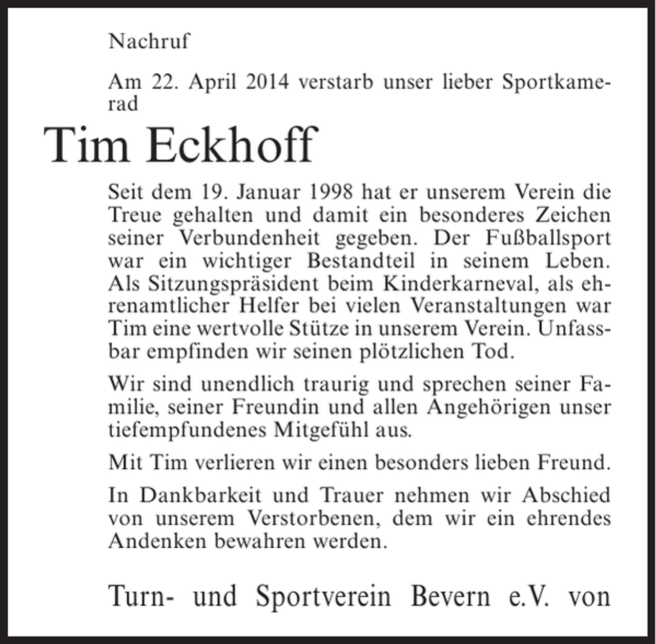 <p>Nachruf<br />Am 22. April 2014 verstarb unser lieber Sportkamerad</p><p>Tim Eckhoff</p><p>Seit dem 19. Januar 1998 hat er unserem Verein die<br />Treue gehalten und damit ein besonderes Zeichen<br />seiner Verbundenheit gegeben. Der Fußballsport<br />war ein wichtiger Bestandteil in seinem Leben.<br />Als Sitzungspräsident beim Kinderkarneval, als ehrenamtlicher Helfer bei vielen Veranstaltungen war<br />Tim eine wertvolle Stütze in unserem Verein. Unfassbar empfinden wir seinen plötzlichen Tod.<br />Wir sind unendlich traurig und sprechen seiner Familie, seiner Freundin und allen Angehörigen unser<br />tiefempfundenes Mitgefühl aus.<br />Mit Tim verlieren wir einen besonders lieben Freund.<br />In Dankbarkeit und Trauer nehmen wir Abschied<br />von unserem Verstorbenen, dem wir ein ehrendes<br />Andenken bewahren werden.</p><p>Turn- und Sportverein Bevern e.V. von</p>