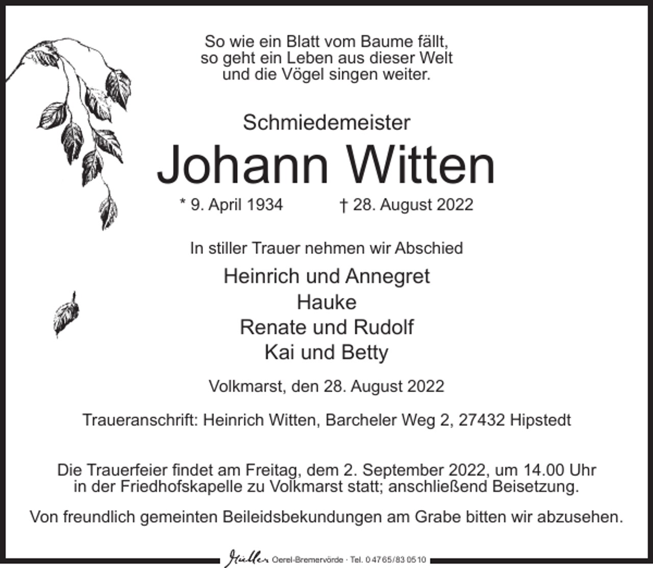 <p>So wie ein Blatt vom Baume fällt,<br />so geht ein Leben aus dieser Welt<br />und die Vögel singen weiter.</p><p>Schmiedemeister</p><p>Johann Witten<br />* 9. April 1934</p><p>† 28. August 2022</p><p>In stiller Trauer nehmen wir Abschied</p><p>Heinrich und Annegret<br />Hauke<br />Renate und Rudolf<br />Kai und Betty<br />Volkmarst, den 28. August 2022<br />Traueranschrift: Heinrich Witten, Barcheler Weg 2, 27432 Hipstedt<br />Die Trauerfeier findet am Freitag, dem 2. September 2022, um 14.00 Uhr<br />in der Friedhofskapelle zu Volkmarst statt; anschließend Beisetzung.<br />Von freundlich gemeinten Beileidsbekundungen am Grabe bitten wir abzusehen.<br />Oerel-Bremervörde ∙ Tel. 0 47 65 /83 05 10</p>