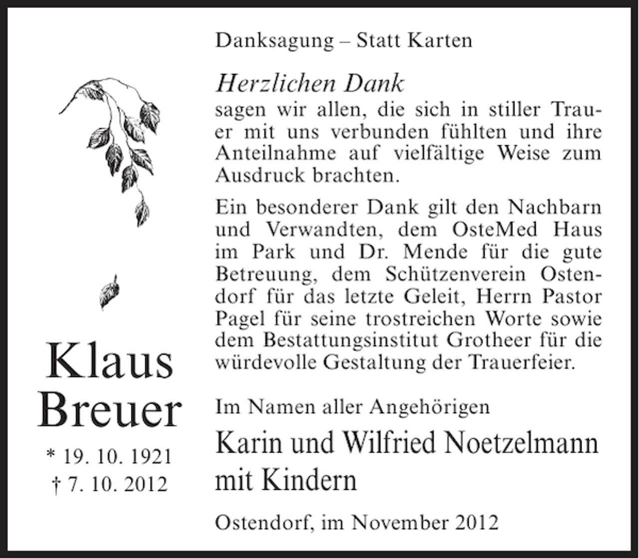 <p>Danksagung – Statt Karten</p><p>Herzlichen Dank</p><p>Klaus<br />Breuer<br />* 19. 10. 1921<br />† 7. 10. 2012</p><p>sagen wir allen, die sich in stiller Trauer mit uns verbunden fühlten und ihre<br />Anteilnahme auf vielfältige Weise zum<br />Ausdruck brachten.<br />Ein besonderer Dank gilt den Nachbarn<br />und Verwandten, dem OsteMed Haus<br />im Park und Dr. Mende für die gute<br />Betreuung, dem Schützenverein Ostendorf für das letzte Geleit, Herrn Pastor<br />Pagel für seine trostreichen Worte sowie<br />dem Bestattungsinstitut Grotheer für die<br />würdevolle Gestaltung der Trauerfeier.<br />Im Namen aller Angehörigen</p><p>Karin und Wilfried Noetzelmann<br />mit Kindern<br />Ostendorf, im November 2012</p>