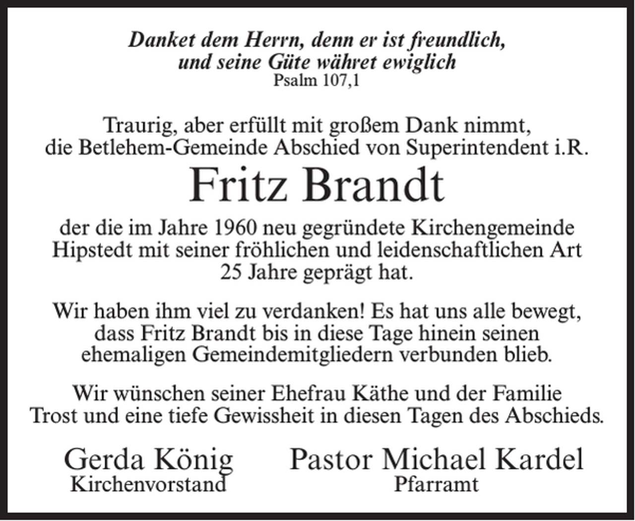 <p>Danket dem Herrn, denn er ist freundlich,<br />und seine Güte währet ewiglich<br />Psalm 107,1</p><p>Traurig, aber erfüllt mit großem Dank nimmt,<br />die Betlehem-Gemeinde Abschied von Superintendent i.R.</p><p>Fritz Brandt</p><p>der die im Jahre 1960 neu gegründete Kirchengemeinde<br />Hipstedt mit seiner fröhlichen und leidenschaftlichen Art<br />25 Jahre geprägt hat.<br />Wir haben ihm viel zu verdanken! Es hat uns alle bewegt,<br />dass Fritz Brandt bis in diese Tage hinein seinen<br />ehemaligen Gemeindemitgliedern verbunden blieb.<br />Wir wünschen seiner Ehefrau Käthe und der Familie<br />Trost und eine tiefe Gewissheit in diesen Tagen des Abschieds.</p><p>Gerda König<br />Kirchenvorstand</p><p>Pastor Michael Kardel<br />Pfarramt</p>