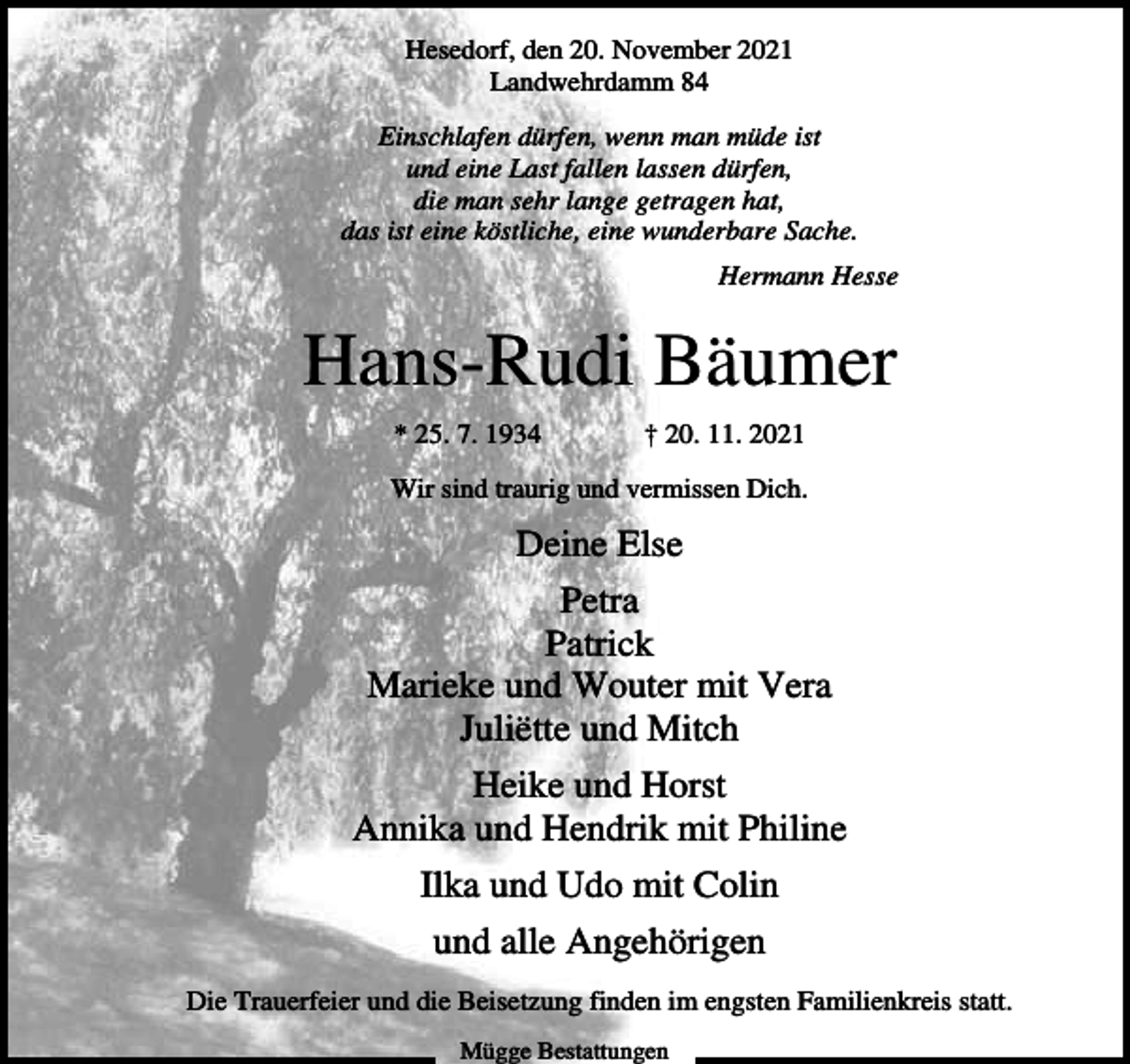 <p>Hesedorf, den 20. November 2021<br />Landwehrdamm 84<br />Einschlafen dürfen, wenn man müde ist<br />und eine Last fallen lassen dürfen,<br />die man sehr lange getragen hat,<br />das ist eine köstliche, eine wunderbare Sache.<br />Hermann Hesse</p><p>Hans-Rudi Bäumer<br />* 25. 7. 1934</p><p>† 20. 11. 2021</p><p>Wir sind traurig und vermissen Dich.</p><p>Deine Else<br />Petra<br />Patrick<br />Marieke und Wouter mit Vera<br />Juliëtte und Mitch<br />Heike und Horst<br />Annika und Hendrik mit Philine<br />Ilka und Udo mit Colin<br />und alle Angehörigen<br />Die Trauerfeier und die Beisetzung finden im engsten Familienkreis statt.<br />Mügge Bestattungen</p>