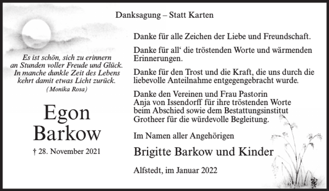 <p>Danksagung – Statt Karten<br />Danke für alle Zeichen der Liebe und Freundschaft.<br />Es ist schön, sich zu erinnern<br />an Stunden voller Freude und Glück.<br />In manche dunkle Zeit des Lebens<br />kehrt damit etwas Licht zurück.<br />(Monika Rosa)</p><p>Egon<br />Barkow<br />† 28. November 2021</p><p>Danke für all‘ die tröstenden Worte und wärmenden<br />Erinnerungen.<br />Danke für den Trost und die Kraft, die uns durch die<br />liebevolle Anteilnahme entgegengebracht wurde.<br />Danke den Vereinen und Frau Pastorin<br />Anja von Issendorff für ihre tröstenden Worte<br />beim Abschied sowie dem Bestattungsinstitut<br />Grotheer für die würdevolle Begleitung.<br />Im Namen aller Angehörigen</p><p>Brigitte Barkow und Kinder<br />Alfstedt, im Januar 2022</p>