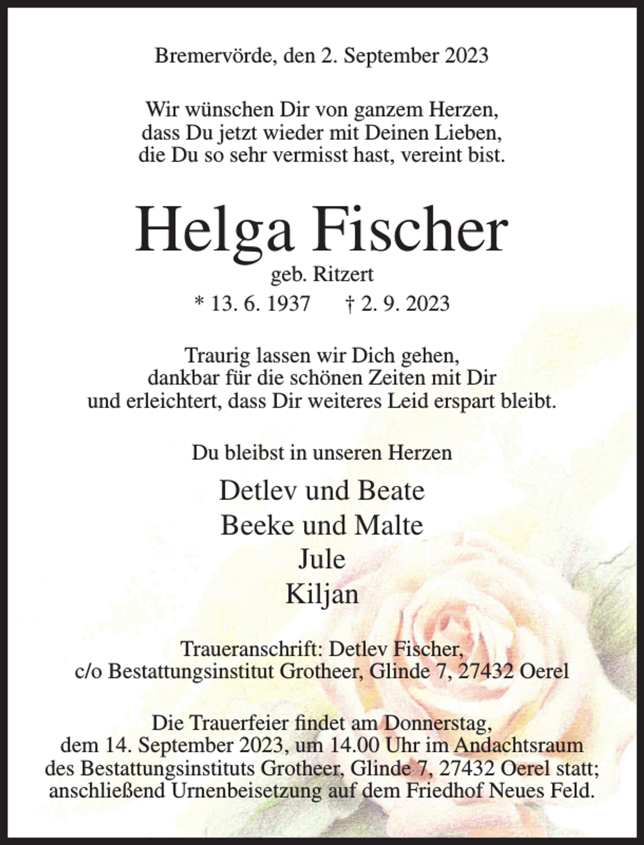 <p>Bremervörde, den 2. September 2023<br />Wir wünschen Dir von ganzem Herzen,<br />dass Du jetzt wieder mit Deinen Lieben,<br />die Du so sehr vermisst hast, vereint bist.</p><p>Helga Fischer<br />geb. Ritzert<br />* 13. 6. 1937<br />† 2. 9. 2023</p><p>Traurig lassen wir Dich gehen,<br />dankbar für die schönen Zeiten mit Dir<br />und erleichtert, dass Dir weiteres Leid erspart bleibt.<br />Du bleibst in unseren Herzen</p><p>Detlev und Beate<br />Beeke und Malte<br />Jule<br />Kiljan<br />Traueranschrift: Detlev Fischer,<br />c/o Bestattungsinstitut Grotheer, Glinde 7, 27432 Oerel<br />Die Trauerfeier findet am Donnerstag,<br />dem 14. September 2023, um 14.00 Uhr im Andachtsraum<br />des Bestattungsinstituts Grotheer, Glinde 7, 27432 Oerel statt;<br />anschließend Urnenbeisetzung auf dem Friedhof Neues Feld.</p>