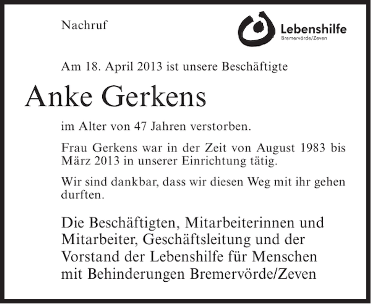 <p>Nachruf<br />Am 18. April 2013 ist unsere Beschäftigte</p><p>Anke Gerkens<br />im Alter von 47 Jahren verstorben.<br />Frau Gerkens war in der Zeit von August 1983 bis<br />März 2013 in unserer Einrichtung tätig.<br />Wir sind dankbar, dass wir diesen Weg mit ihr gehen<br />durften.</p><p>Die Beschäftigten, Mitarbeiterinnen und<br />Mitarbeiter, Geschäftsleitung und der<br />Vorstand der Lebenshilfe für Menschen<br />mit Behinderungen Bremervörde/Zeven</p>