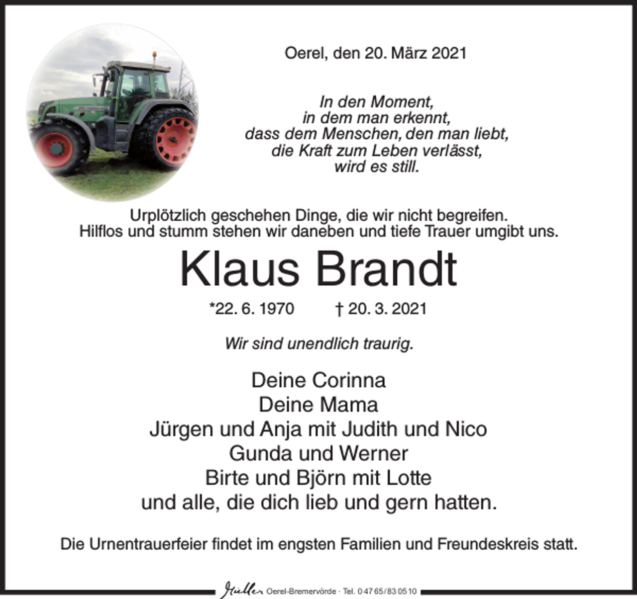 <p>Oerel, den 20. März 2021<br />In den Moment,<br />in dem man erkennt,<br />dass dem Menschen, den man liebt,<br />die Kraft zum Leben verlässt,<br />wird es still.<br />Urplötzlich geschehen Dinge, die wir nicht begreifen.<br />Hilflos und stumm stehen wir daneben und tiefe Trauer umgibt uns.</p><p>Klaus Brandt<br />*22. 6. 1970</p><p>† 20. 3. 2021</p><p>Wir sind unendlich traurig.</p><p>Deine Corinna<br />Deine Mama<br />Jürgen und Anja mit Judith und Nico<br />Gunda und Werner<br />Birte und Björn mit Lotte<br />und alle, die dich lieb und gern hatten.<br />Die Urnentrauerfeier findet im engsten Familien und Freundeskreis statt.<br />Oerel-Bremervörde ∙ Tel. 0 47 65 /83 05 10</p>