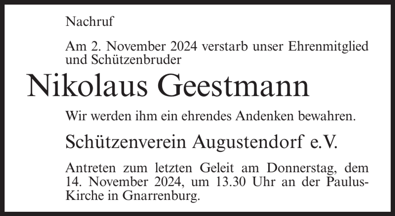 <p>Nachruf<br />Am 2. November 2024 verstarb unser Ehrenmitglied<br />und Schützenbruder</p><p>Nikolaus Geestmann<br />Wir werden ihm ein ehrendes Andenken bewahren.</p><p>Schützenverein Augustendorf e.V.<br />Antreten zum letzten Geleit am Donnerstag, dem<br />14. November 2024, um 13.30 Uhr an der PaulusKirche in Gnarrenburg.</p>