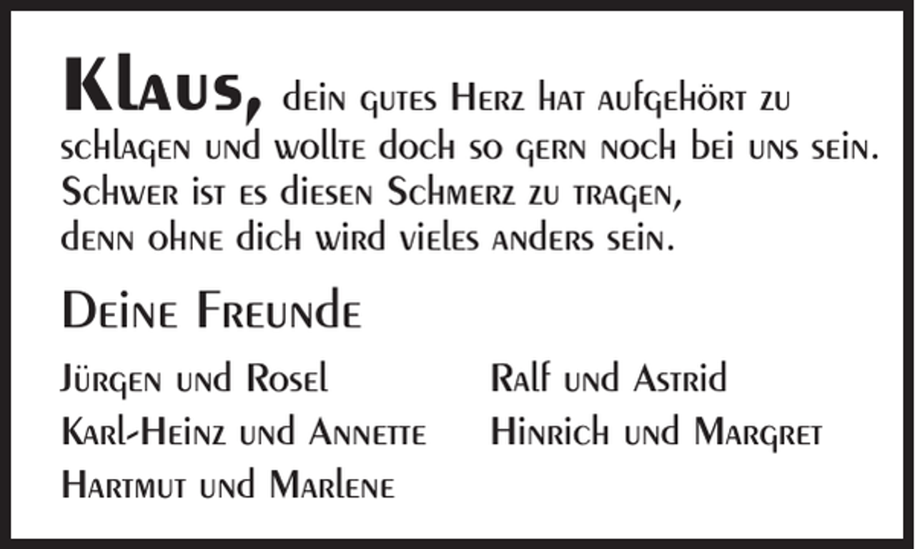 <p>Klaus, dein gutes Herz hat aufgehört zu</p><p>schlagen und wollte doch so gern noch bei uns sein.<br />Schwer ist es diesen Schmerz zu tragen,<br />denn ohne dich wird vieles anders sein.</p><p>Deine Freunde<br />Jürgen und Rosel<br />Karl-Heinz und Annette<br />Hartmut und Marlene</p><p>Ralf und Astrid<br />Hinrich und Margret</p>