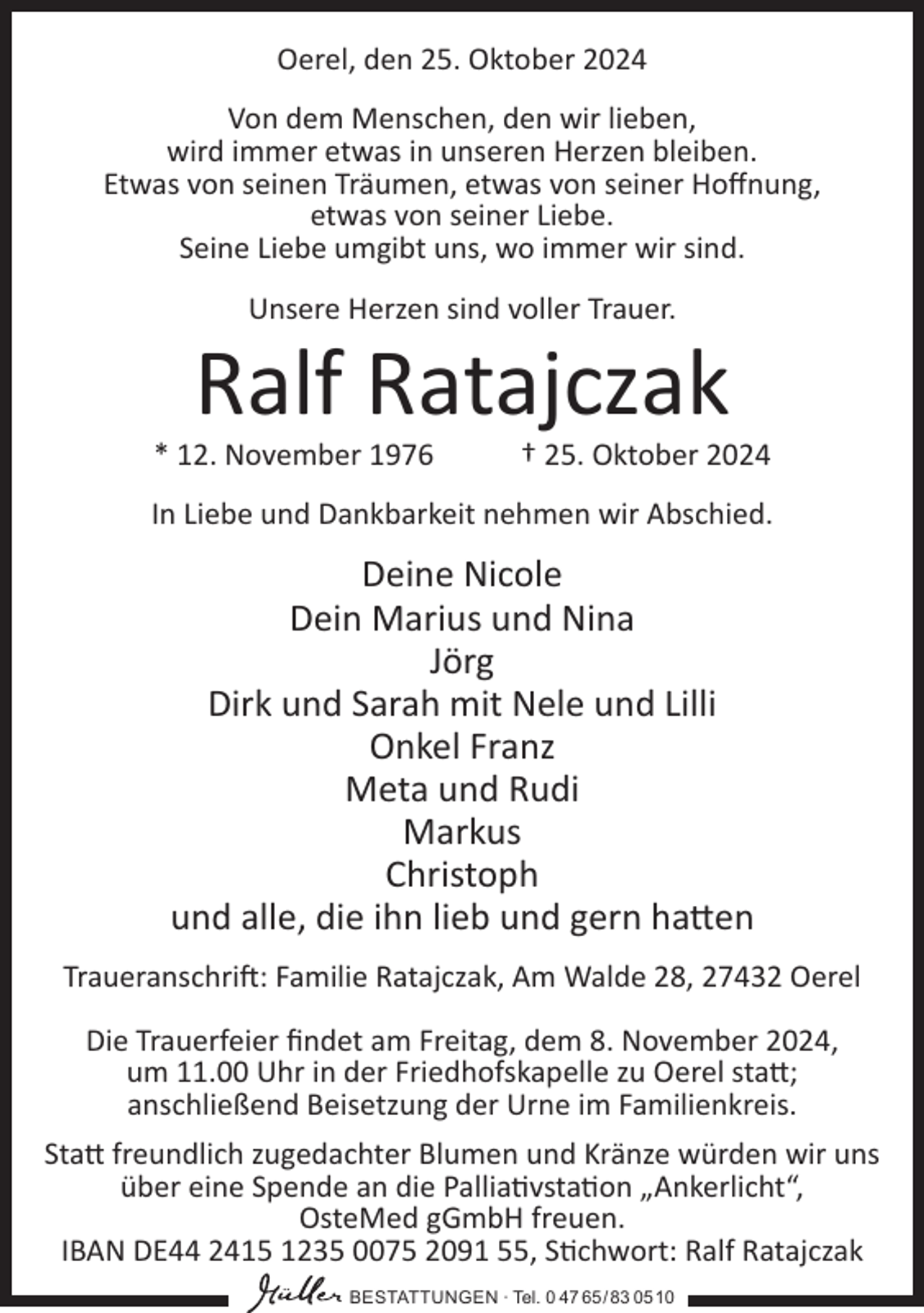 <p>Oerel, den 25. Oktober 2024<br />Von dem Menschen, den wir lieben,<br />wird immer etwas in unseren Herzen bleiben.<br />Etwas von seinen Träumen, etwas von seiner Hoffnung,<br />etwas von seiner Liebe.<br />Seine Liebe umgibt uns, wo immer wir sind.<br />Unsere Herzen sind voller Trauer.</p><p>Ralf Ratajczak<br />* 12. November 1976</p><p>† 25. Oktober 2024</p><p>In Liebe und Dankbarkeit nehmen wir Abschied.</p><p>Deine Nicole<br />Dein Marius und Nina<br />Jörg<br />Dirk und Sarah mit Nele und Lilli<br />Onkel Franz<br />Meta und Rudi<br />Markus<br />Christoph<br />und alle, die ihn lieb und gern hatten<br />Traueranschrift: Familie Ratajczak, Am Walde 28, 27432 Oerel<br />Die Trauerfeier findet am Freitag, dem 8. November 2024,<br />um 11.00 Uhr in der Friedhofskapelle zu Oerel statt;<br />anschließend Beisetzung der Urne im Familienkreis.<br />Statt freundlich zugedachter Blumen und Kränze würden wir uns<br />über eine Spende an die Palliativstation „Ankerlicht“,<br />OsteMed gGmbH freuen.<br />IBAN DE44 2415 1235 0075 2091 55, Stichwort: Ralf Ratajczak<br />BESTATTUNGEN ∙ Tel. 0 47 65/83 0510</p>
