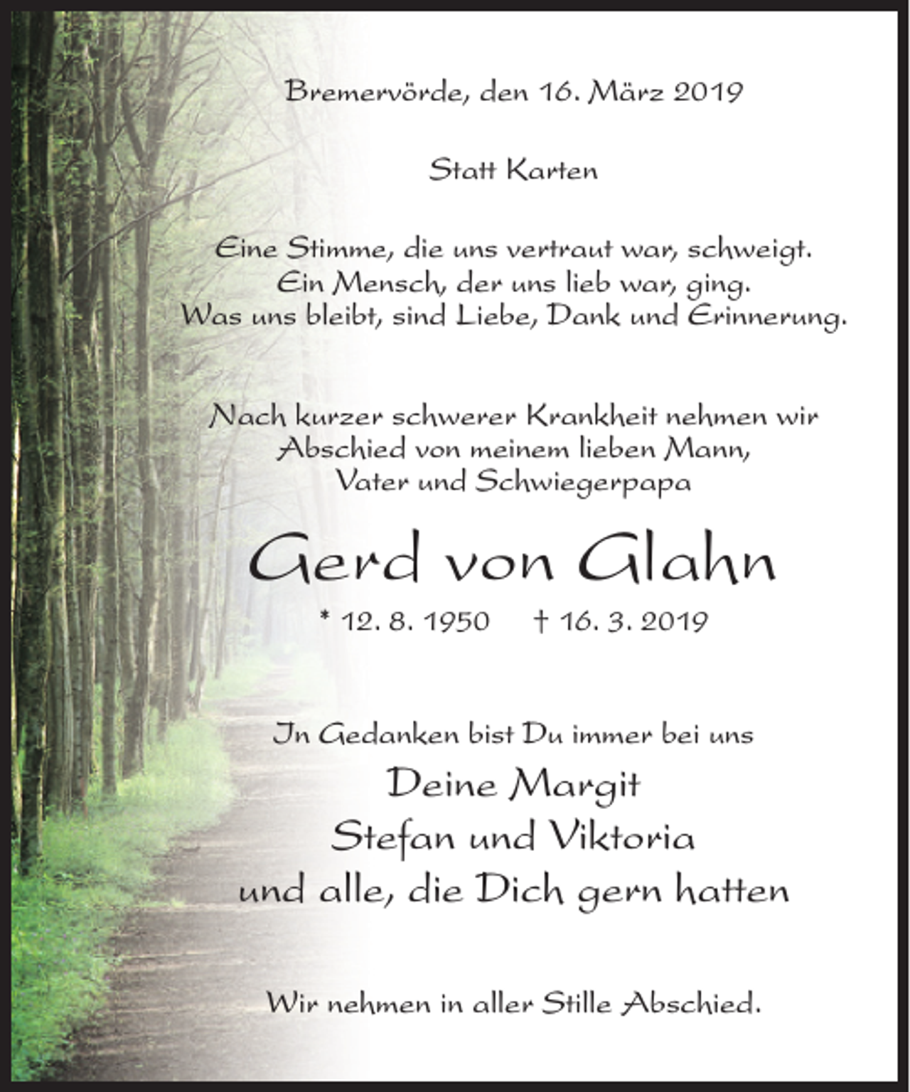 <p>Bremervörde, den 16. März 2019<br />Statt Karten<br />Eine Stimme, die uns vertraut war, schweigt.<br />Ein Mensch, der uns lieb war, ging.<br />Was uns bleibt, sind Liebe, Dank und Erinnerung.<br />Nach kurzer schwerer Krankheit nehmen wir<br />Abschied von meinem lieben Mann,<br />Vater und Schwiegerpapa</p><p>Gerd von Glahn<br />* 12. 8. 1950</p><p>† 16. 3. 2019</p><p>In Gedanken bist Du immer bei uns</p><p>Deine Margit<br />Stefan und Viktoria<br />und alle, die Dich gern hatten<br />Wir nehmen in aller Stille Abschied.</p>