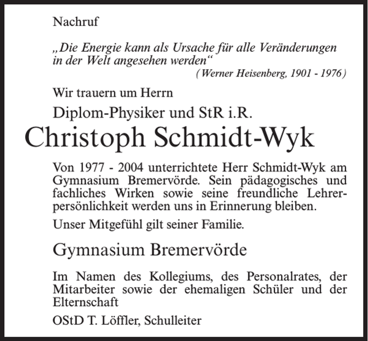 <p>Nachruf<br />„Die Energie kann als Ursache für alle Veränderungen<br />in der Welt angesehen werden“<br />(Werner Heisenberg, 1901 - 1976)</p><p>Wir trauern um Herrn</p><p>Diplom-Physiker und StR i.R.</p><p>Christoph Schmidt-Wyk<br />Von 1977 - 2004 unterrichtete Herr Schmidt-Wyk am<br />Gymnasium Bremervörde. Sein pädagogisches und<br />fachliches Wirken sowie seine freundliche Lehrerpersönlichkeit werden uns in Erinnerung bleiben.<br />Unser Mitgefühl gilt seiner Familie.</p><p>Gymnasium Bremervörde<br />Im Namen des Kollegiums, des Personalrates, der<br />Mitarbeiter sowie der ehemaligen Schüler und der<br />Elternschaft<br />OStD T. Löffler, Schulleiter</p>