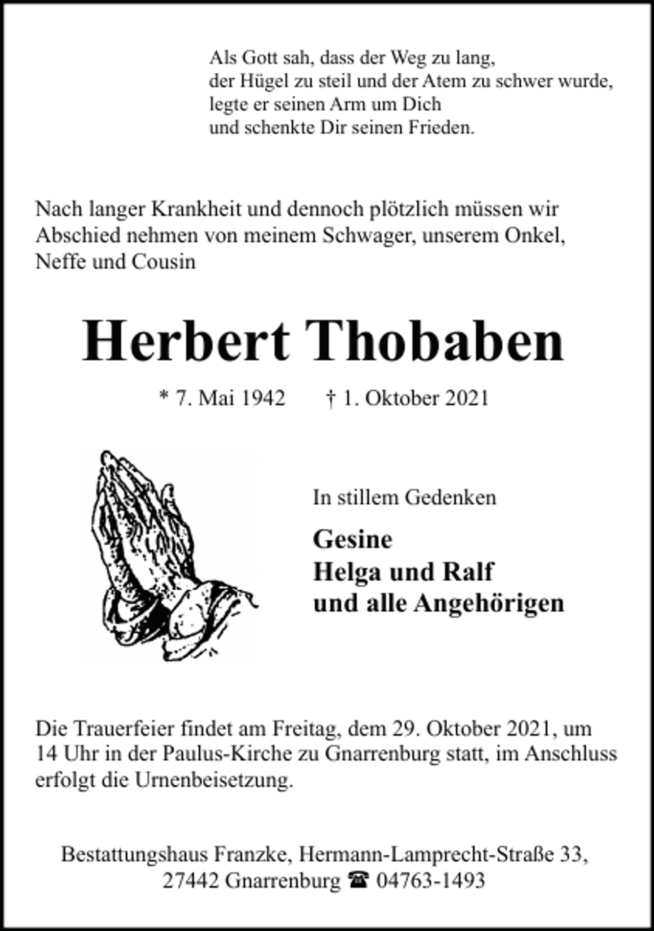 <p>Als Gott sah, dass der Weg zu lang,<br />der Hügel zu steil und der Atem zu schwer wurde,<br />legte er seinen Arm um Dich<br />und schenkte Dir seinen Frieden.</p><p>Nach langer Krankheit und dennoch plötzlich müssen wir<br />Abschied nehmen von meinem Schwager, unserem Onkel,<br />Neffe und Cousin</p><p>Herbert Thobaben<br />* 7. Mai 1942</p><p>† 1. Oktober 2021</p><p>In stillem Gedenken</p><p>Gesine<br />Helga und Ralf<br />und alle Angehörigen</p><p>Die Trauerfeier findet am Freitag, dem 29. Oktober 2021, um<br />14 Uhr in der Paulus-Kirche zu Gnarrenburg statt, im Anschluss<br />erfolgt die Urnenbeisetzung.<br />Bestattungshaus Franzke, Hermann-Lamprecht-Straße 33,<br />27442 Gnarrenburg ( 04763-1493</p>