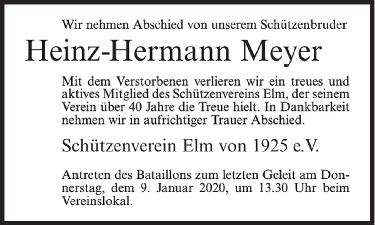 <p>Wir nehmen Abschied von unserem Schützenbruder</p><p>Heinz-Hermann Meyer<br />Mit dem Verstorbenen verlieren wir ein treues und<br />aktives Mitglied des Schützenvereins Elm, der seinem<br />Verein über 40 Jahre die Treue hielt. In Dankbarkeit<br />nehmen wir in aufrichtiger Trauer Abschied.</p><p>Schützenverein Elm von 1925 e.V.<br />Antreten des Bataillons zum letzten Geleit am Donnerstag, dem 9. Januar 2020, um 13.30 Uhr beim<br />Vereinslokal.</p>