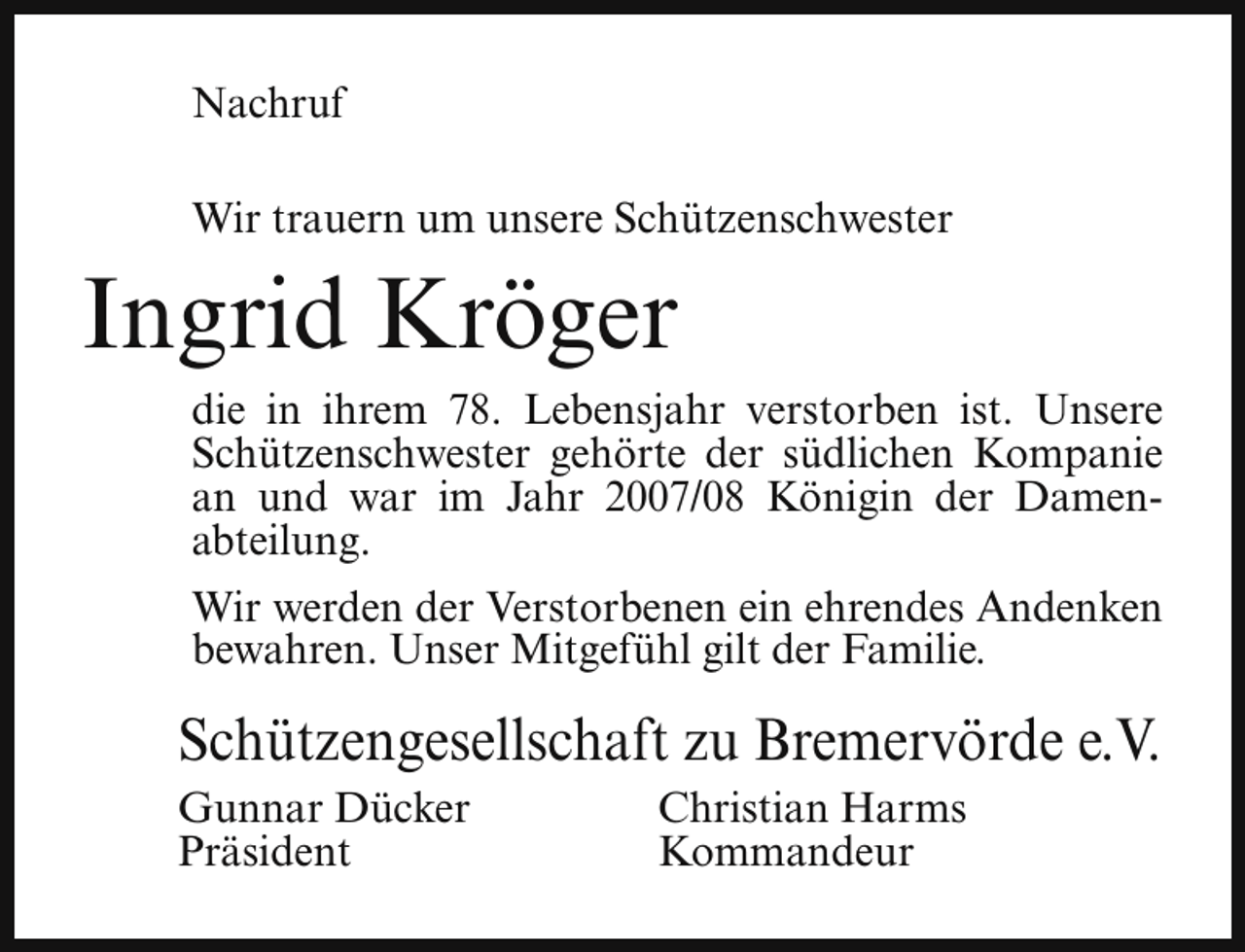 <p>Nachruf<br />Wir trauern um unsere Schützenschwester</p><p>Ingrid Kröger<br />die in ihrem 78. Lebensjahr verstorben ist. Unsere<br />Schützenschwester gehörte der südlichen Kompanie<br />an und war im Jahr 2007/08 Königin der Damenabteilung.<br />Wir werden der Verstorbenen ein ehrendes Andenken<br />bewahren. Unser Mitgefühl gilt der Familie.</p><p>Schützengesellschaft zu Bremervörde e.V.<br />Gunnar Dücker<br />Präsident</p><p>Christian Harms<br />Kommandeur</p>