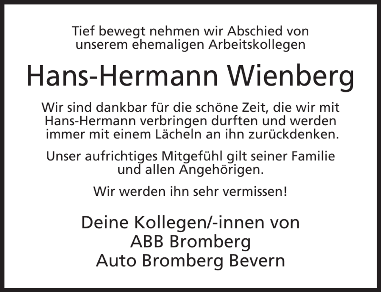 <p>Tief bewegt nehmen wir Abschied von<br />unserem ehemaligen Arbeitskollegen</p><p>Hans-Hermann Wienberg<br />Wir sind dankbar für die schöne Zeit, die wir mit<br />Hans-Hermann verbringen durften und werden<br />immer mit einem Lächeln an ihn zurückdenken.<br />Unser aufrichtiges Mitgefühl gilt seiner Familie<br />und allen Angehörigen.<br />Wir werden ihn sehr vermissen!</p><p>Deine Kollegen/-innen von<br />ABB Bromberg<br />Auto Bromberg Bevern</p>