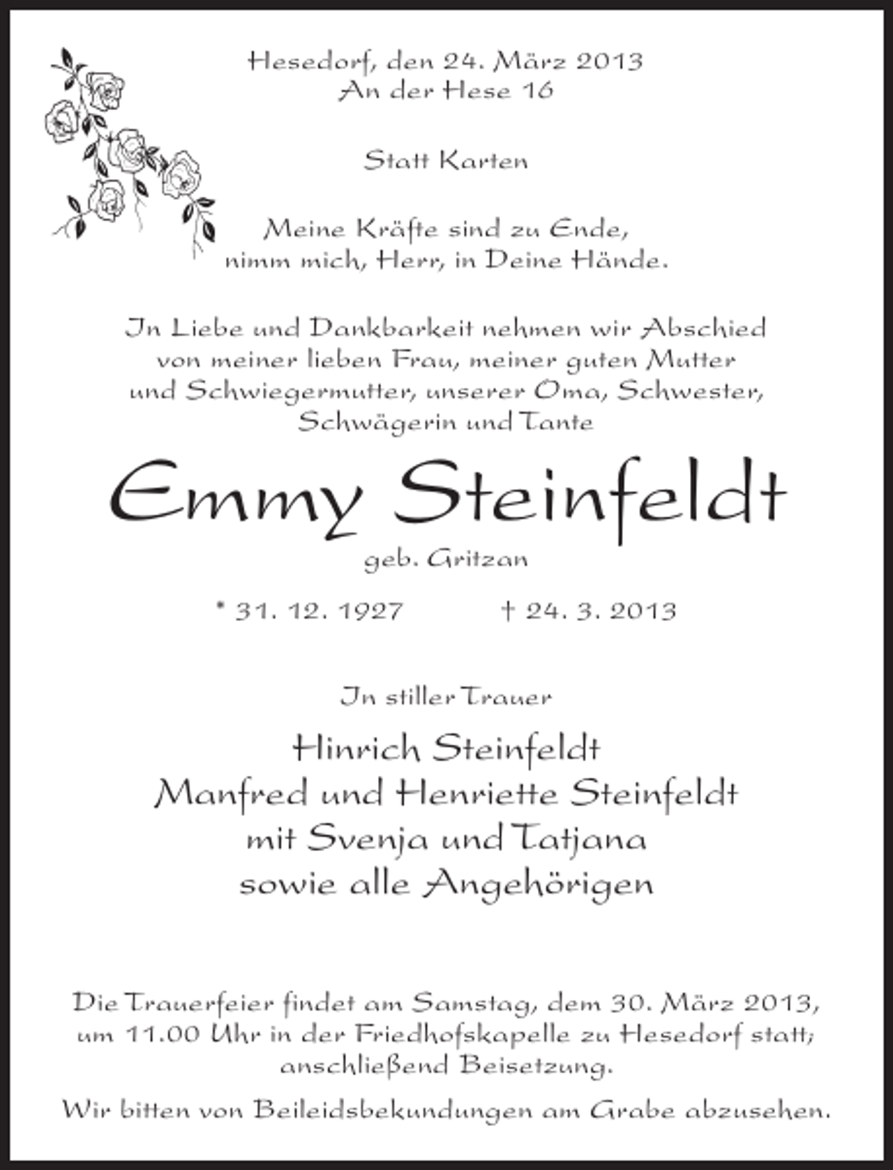 <p>Hesedorf, den 24. März 2013<br />An der Hese 16<br />Statt Karten<br />Meine Kräfte sind zu Ende,<br />nimm mich, Herr, in Deine Hände.<br />In Liebe und Dankbarkeit nehmen wir Abschied<br />von meiner lieben Frau, meiner guten Mutter<br />und Schwiegermutter, unserer Oma, Schwester,<br />Schwägerin und Tante</p><p>Emmy Steinfeldt<br />geb. Gritzan</p><p>* 31. 12. 1927 † 24. 3. 2013<br />In stiller Trauer</p><p>Hinrich Steinfeldt<br />Manfred und Henriette Steinfeldt<br />mit Svenja und Tatjana<br />sowie alle Angehörigen<br />Die Trauerfeier findet am Samstag, dem 30. März 2013,<br />um 11.00 Uhr in der Friedhofskapelle zu Hesedorf statt;<br />anschließend Beisetzung.<br />Wir bitten von Beileidsbekundungen am Grabe abzusehen.</p>