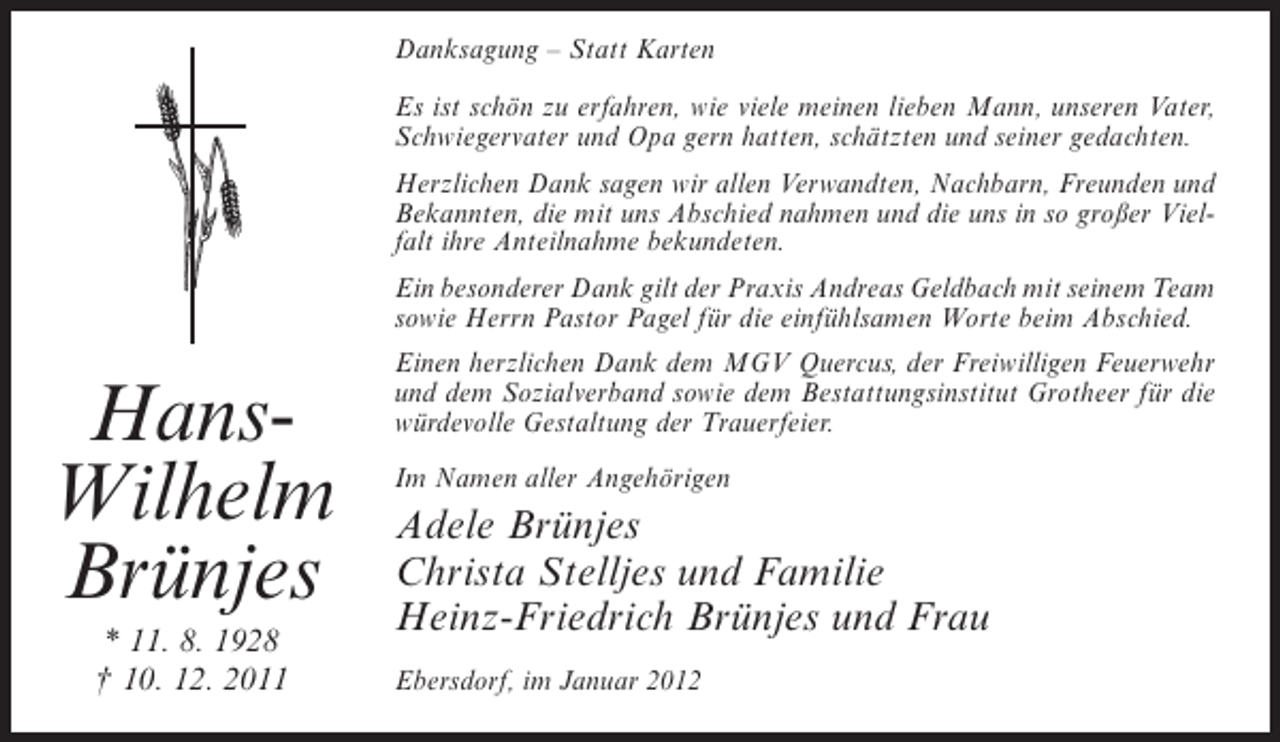 <p>Danksagung – Statt Karten<br />Es ist schön zu erfahren, wie viele meinen lieben Mann, unseren Vater,<br />Schwiegervater und Opa gern hatten, schätzten und seiner gedachten.<br />Herzlichen Dank sagen wir allen Verwandten, Nachbarn, Freunden und<br />Bekannten, die mit uns Abschied nahmen und die uns in so großer Vielfalt ihre Anteilnahme bekundeten.<br />Ein besonderer Dank gilt der Praxis Andreas Geldbach mit seinem Team<br />sowie Herrn Pastor Pagel für die einfühlsamen Worte beim Abschied.</p><p>HansWilhelm<br />Brünjes<br />* 11. 8. 1928<br />† 10. 12. 2011</p><p>Einen herzlichen Dank dem MGV Quercus, der Freiwilligen Feuerwehr<br />und dem Sozialverband sowie dem Bestattungsinstitut Grotheer für die<br />würdevolle Gestaltung der Trauerfeier.<br />Im Namen aller Angehörigen</p><p>Adele Brünjes<br />Christa Stelljes und Familie<br />Heinz-Friedrich Brünjes und Frau<br />Ebersdorf, im Januar 2012</p>