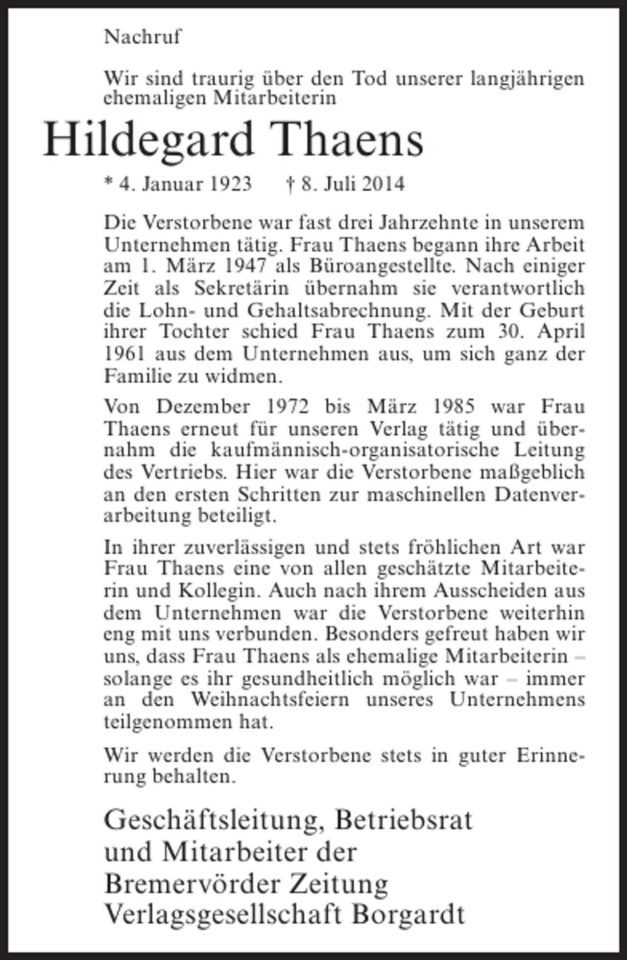 <p>Nachruf<br />Wir sind traurig über den Tod unserer langjährigen<br />ehemaligen Mitarbeiterin</p><p>Hildegard Thaens<br />* 4. Januar 1923</p><p>† 8. Juli 2014</p><p>Die Verstorbene war fast drei Jahrzehnte in unserem<br />Unternehmen tätig. Frau Thaens begann ihre Arbeit<br />am 1. März 1947 als Büroangestellte. Nach einiger<br />Zeit als Sekretärin übernahm sie verantwortlich<br />die Lohn- und Gehaltsabrechnung. Mit der Geburt<br />ihrer Tochter schied Frau Thaens zum 30. April<br />1961 aus dem Unternehmen aus, um sich ganz der<br />Familie zu widmen.<br />Von Dezember 1972 bis März 1985 war Frau<br />Thaens erneut für unseren Verlag tätig und übernahm die kaufmännisch-organisatorische Leitung<br />des Vertriebs. Hier war die Verstorbene maßgeblich<br />an den ersten Schritten zur maschinellen Datenverarbeitung beteiligt.<br />In ihrer zuverlässigen und stets fröhlichen Art war<br />Frau Thaens eine von allen geschätzte Mitarbeiterin und Kollegin. Auch nach ihrem Ausscheiden aus<br />dem Unternehmen war die Verstorbene weiterhin<br />eng mit uns verbunden. Besonders gefreut haben wir<br />uns, dass Frau Thaens als ehemalige Mitarbeiterin –<br />solange es ihr gesundheitlich möglich war – immer<br />an den Weihnachtsfeiern unseres Unternehmens<br />teilgenommen hat.<br />Wir werden die Verstorbene stets in guter Erinnerung behalten.</p><p>Geschäftsleitung, Betriebsrat<br />und Mitarbeiter der<br />Bremervörder Zeitung<br />Verlagsgesellschaft Borgardt</p>