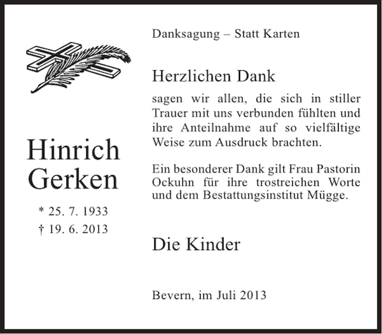<p>Danksagung – Statt Karten</p><p>Herzlichen Dank</p><p>Hinrich<br />Gerken<br />* 25. 7. 1933<br />† 19. 6. 2013</p><p>sagen wir allen, die sich in stiller<br />Trauer mit uns verbunden fühlten und<br />ihre Anteilnahme auf so vielfältige<br />Weise zum Ausdruck brachten.<br />Ein besonderer Dank gilt Frau Pastorin<br />Ockuhn für ihre trostreichen Worte<br />und dem Bestattungsinstitut Mügge.</p><p>Die Kinder<br />Bevern, im Juli 2013</p>